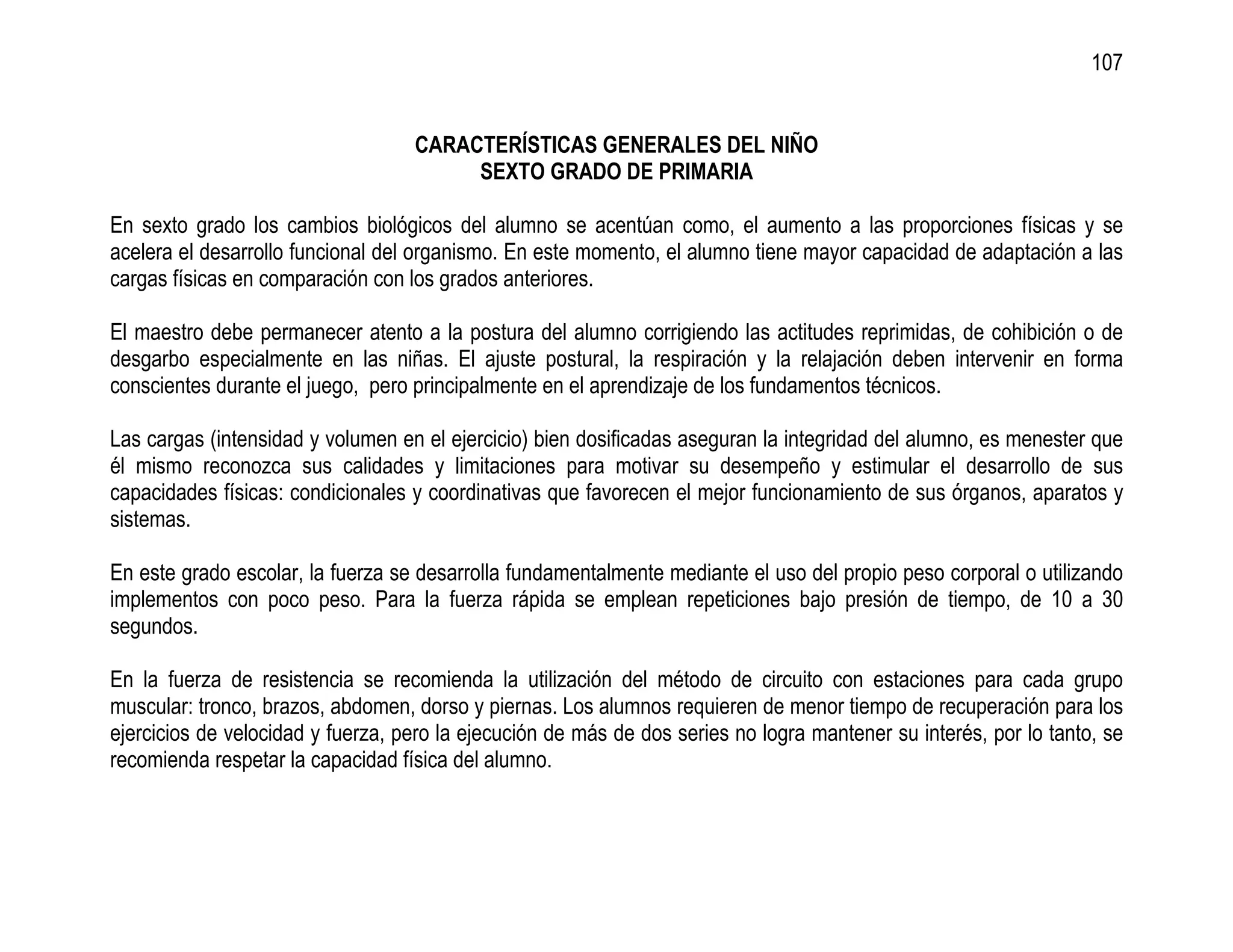 107


                                   CARACTERÍSTICAS GENERALES DEL NIÑO
                                        SEXTO GRADO DE PRIMARIA

En sexto grado los cambios biológicos del alumno se acentúan como, el aumento a las proporciones físicas y se
acelera el desarrollo funcional del organismo. En este momento, el alumno tiene mayor capacidad de adaptación a las
cargas físicas en comparación con los grados anteriores.

El maestro debe permanecer atento a la postura del alumno corrigiendo las actitudes reprimidas, de cohibición o de
desgarbo especialmente en las niñas. El ajuste postural, la respiración y la relajación deben intervenir en forma
conscientes durante el juego, pero principalmente en el aprendizaje de los fundamentos técnicos.

Las cargas (intensidad y volumen en el ejercicio) bien dosificadas aseguran la integridad del alumno, es menester que
él mismo reconozca sus calidades y limitaciones para motivar su desempeño y estimular el desarrollo de sus
capacidades físicas: condicionales y coordinativas que favorecen el mejor funcionamiento de sus órganos, aparatos y
sistemas.

En este grado escolar, la fuerza se desarrolla fundamentalmente mediante el uso del propio peso corporal o utilizando
implementos con poco peso. Para la fuerza rápida se emplean repeticiones bajo presión de tiempo, de 10 a 30
segundos.

En la fuerza de resistencia se recomienda la utilización del método de circuito con estaciones para cada grupo
muscular: tronco, brazos, abdomen, dorso y piernas. Los alumnos requieren de menor tiempo de recuperación para los
ejercicios de velocidad y fuerza, pero la ejecución de más de dos series no logra mantener su interés, por lo tanto, se
recomienda respetar la capacidad física del alumno.
 