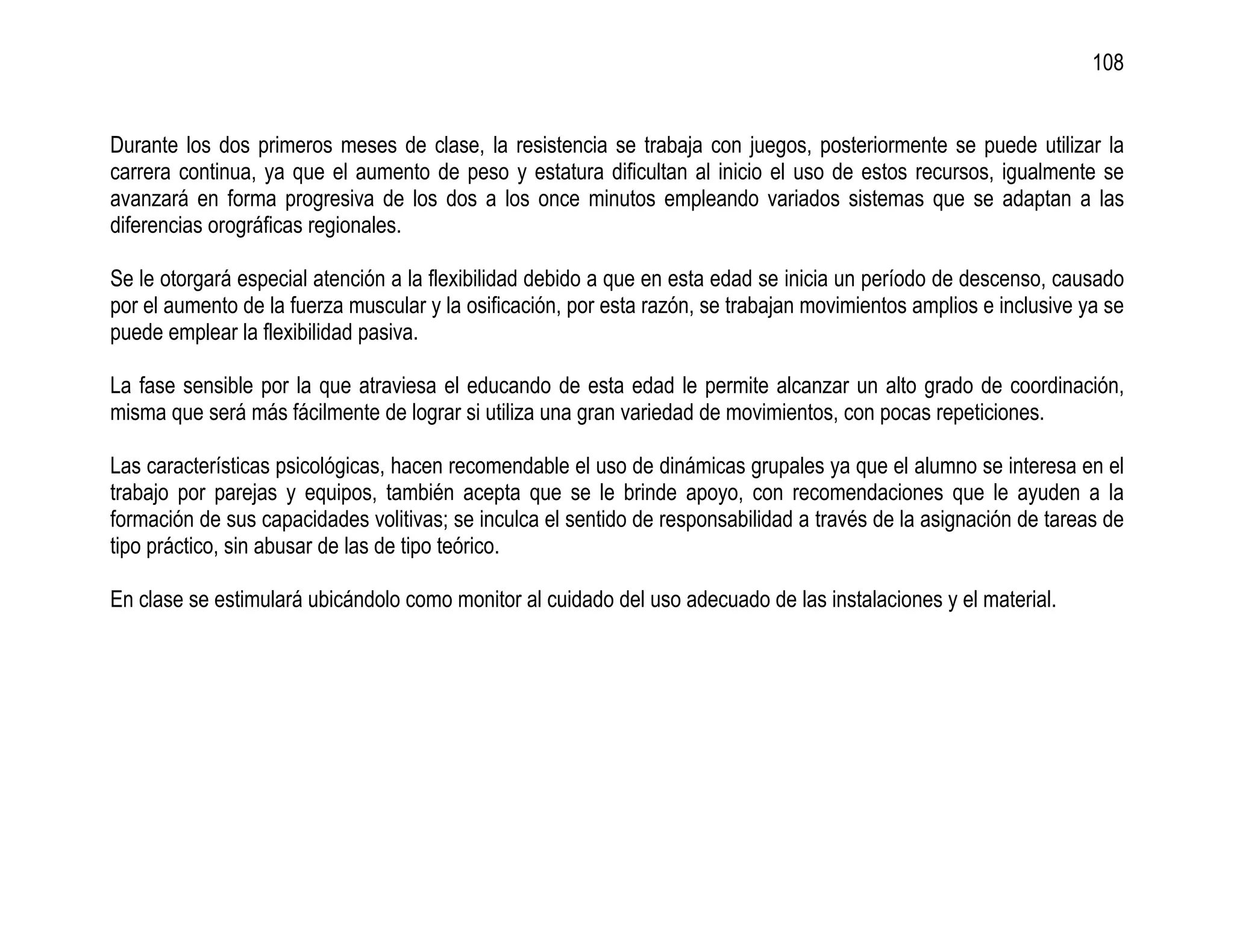 108


Durante los dos primeros meses de clase, la resistencia se trabaja con juegos, posteriormente se puede utilizar la
carrera continua, ya que el aumento de peso y estatura dificultan al inicio el uso de estos recursos, igualmente se
avanzará en forma progresiva de los dos a los once minutos empleando variados sistemas que se adaptan a las
diferencias orográficas regionales.

Se le otorgará especial atención a la flexibilidad debido a que en esta edad se inicia un período de descenso, causado
por el aumento de la fuerza muscular y la osificación, por esta razón, se trabajan movimientos amplios e inclusive ya se
puede emplear la flexibilidad pasiva.

La fase sensible por la que atraviesa el educando de esta edad le permite alcanzar un alto grado de coordinación,
misma que será más fácilmente de lograr si utiliza una gran variedad de movimientos, con pocas repeticiones.

Las características psicológicas, hacen recomendable el uso de dinámicas grupales ya que el alumno se interesa en el
trabajo por parejas y equipos, también acepta que se le brinde apoyo, con recomendaciones que le ayuden a la
formación de sus capacidades volitivas; se inculca el sentido de responsabilidad a través de la asignación de tareas de
tipo práctico, sin abusar de las de tipo teórico.

En clase se estimulará ubicándolo como monitor al cuidado del uso adecuado de las instalaciones y el material.
 
