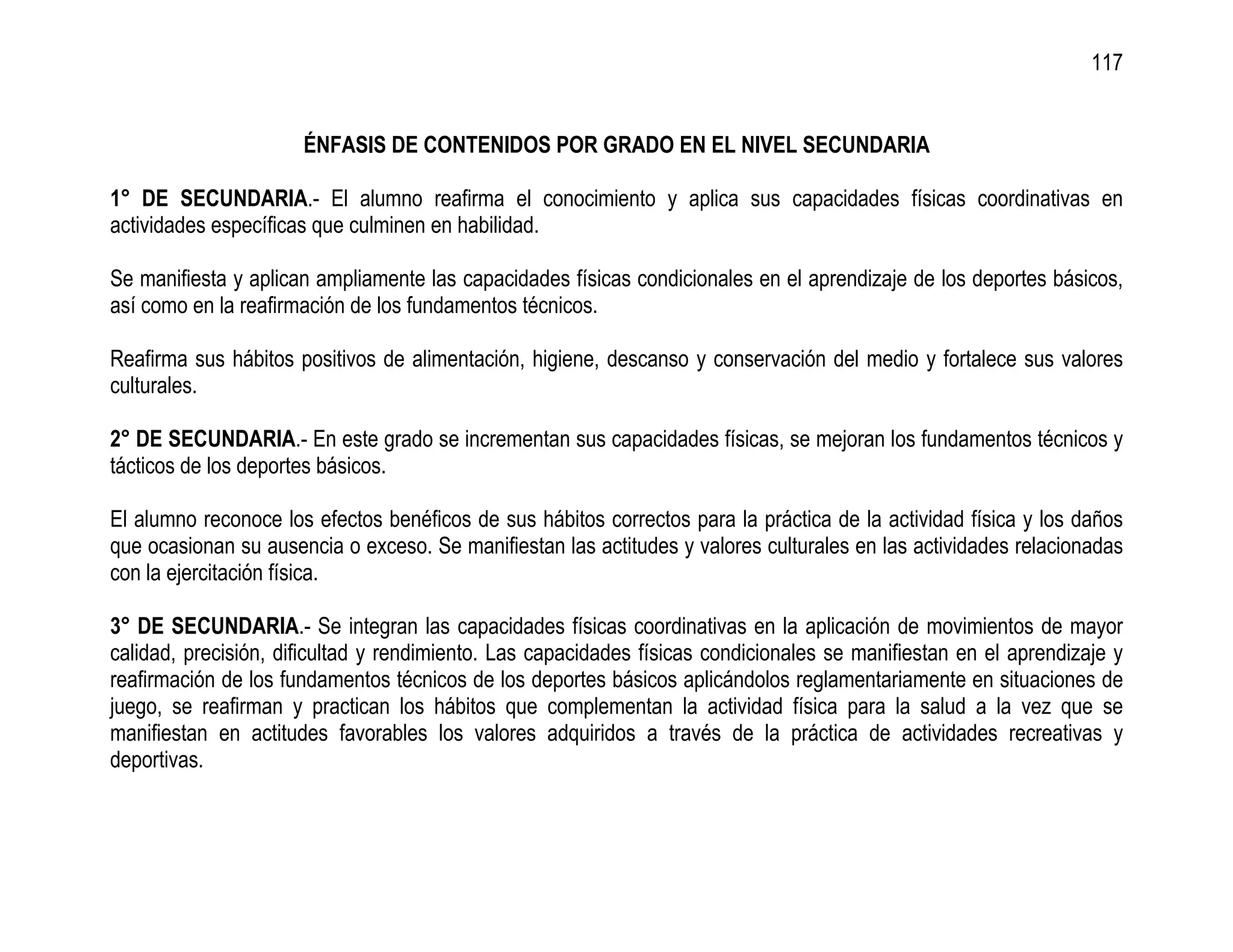 117


                      ÉNFASIS DE CONTENIDOS POR GRADO EN EL NIVEL SECUNDARIA

1° DE SECUNDARIA.- El alumno reafirma el conocimiento y aplica sus capacidades físicas coordinativas en
actividades específicas que culminen en habilidad.

Se manifiesta y aplican ampliamente las capacidades físicas condicionales en el aprendizaje de los deportes básicos,
así como en la reafirmación de los fundamentos técnicos.

Reafirma sus hábitos positivos de alimentación, higiene, descanso y conservación del medio y fortalece sus valores
culturales.

2° DE SECUNDARIA.- En este grado se incrementan sus capacidades físicas, se mejoran los fundamentos técnicos y
tácticos de los deportes básicos.

El alumno reconoce los efectos benéficos de sus hábitos correctos para la práctica de la actividad física y los daños
que ocasionan su ausencia o exceso. Se manifiestan las actitudes y valores culturales en las actividades relacionadas
con la ejercitación física.

3° DE SECUNDARIA.- Se integran las capacidades físicas coordinativas en la aplicación de movimientos de mayor
calidad, precisión, dificultad y rendimiento. Las capacidades físicas condicionales se manifiestan en el aprendizaje y
reafirmación de los fundamentos técnicos de los deportes básicos aplicándolos reglamentariamente en situaciones de
juego, se reafirman y practican los hábitos que complementan la actividad física para la salud a la vez que se
manifiestan en actitudes favorables los valores adquiridos a través de la práctica de actividades recreativas y
deportivas.
 