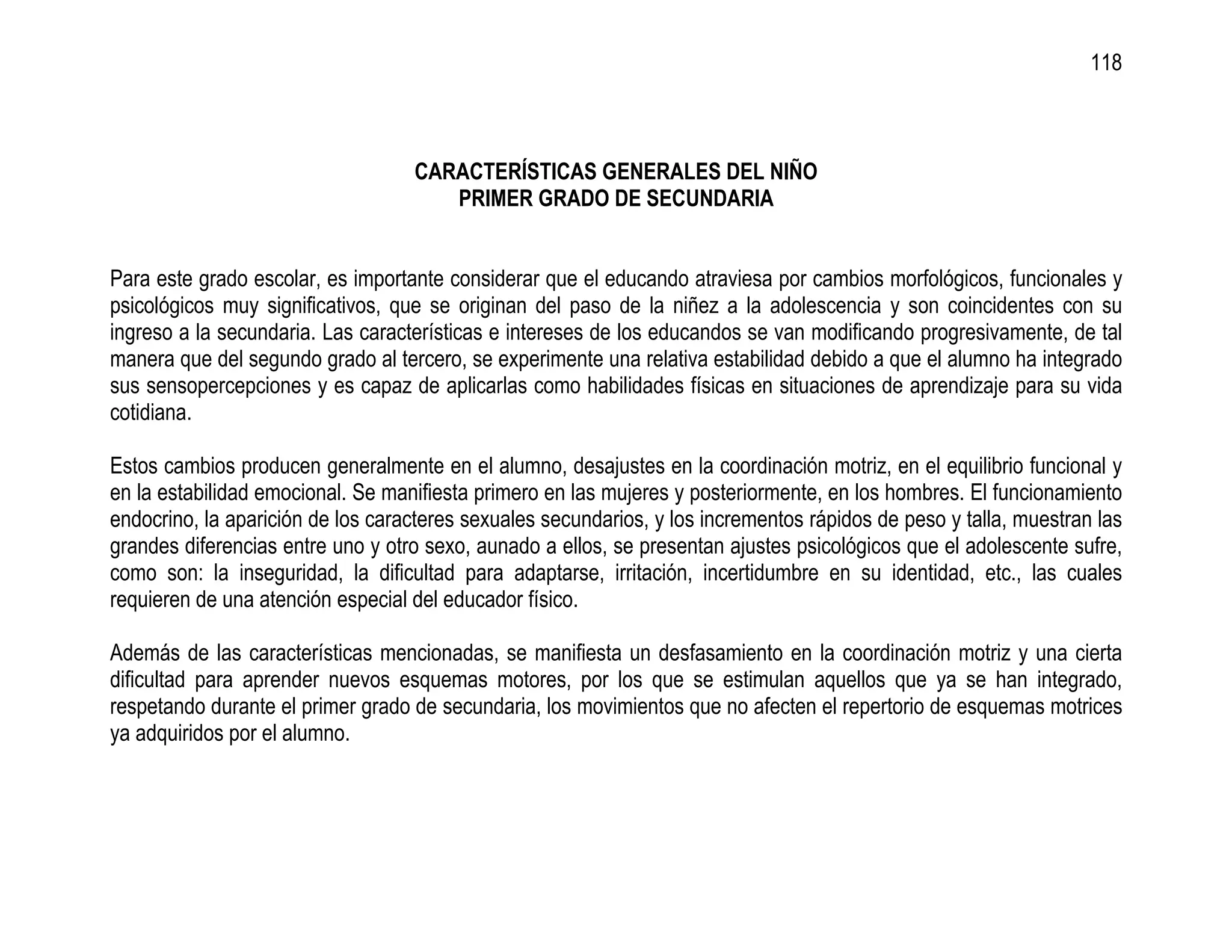 118



                                   CARACTERÍSTICAS GENERALES DEL NIÑO
                                      PRIMER GRADO DE SECUNDARIA


Para este grado escolar, es importante considerar que el educando atraviesa por cambios morfológicos, funcionales y
psicológicos muy significativos, que se originan del paso de la niñez a la adolescencia y son coincidentes con su
ingreso a la secundaria. Las características e intereses de los educandos se van modificando progresivamente, de tal
manera que del segundo grado al tercero, se experimente una relativa estabilidad debido a que el alumno ha integrado
sus sensopercepciones y es capaz de aplicarlas como habilidades físicas en situaciones de aprendizaje para su vida
cotidiana.

Estos cambios producen generalmente en el alumno, desajustes en la coordinación motriz, en el equilibrio funcional y
en la estabilidad emocional. Se manifiesta primero en las mujeres y posteriormente, en los hombres. El funcionamiento
endocrino, la aparición de los caracteres sexuales secundarios, y los incrementos rápidos de peso y talla, muestran las
grandes diferencias entre uno y otro sexo, aunado a ellos, se presentan ajustes psicológicos que el adolescente sufre,
como son: la inseguridad, la dificultad para adaptarse, irritación, incertidumbre en su identidad, etc., las cuales
requieren de una atención especial del educador físico.

Además de las características mencionadas, se manifiesta un desfasamiento en la coordinación motriz y una cierta
dificultad para aprender nuevos esquemas motores, por los que se estimulan aquellos que ya se han integrado,
respetando durante el primer grado de secundaria, los movimientos que no afecten el repertorio de esquemas motrices
ya adquiridos por el alumno.
 