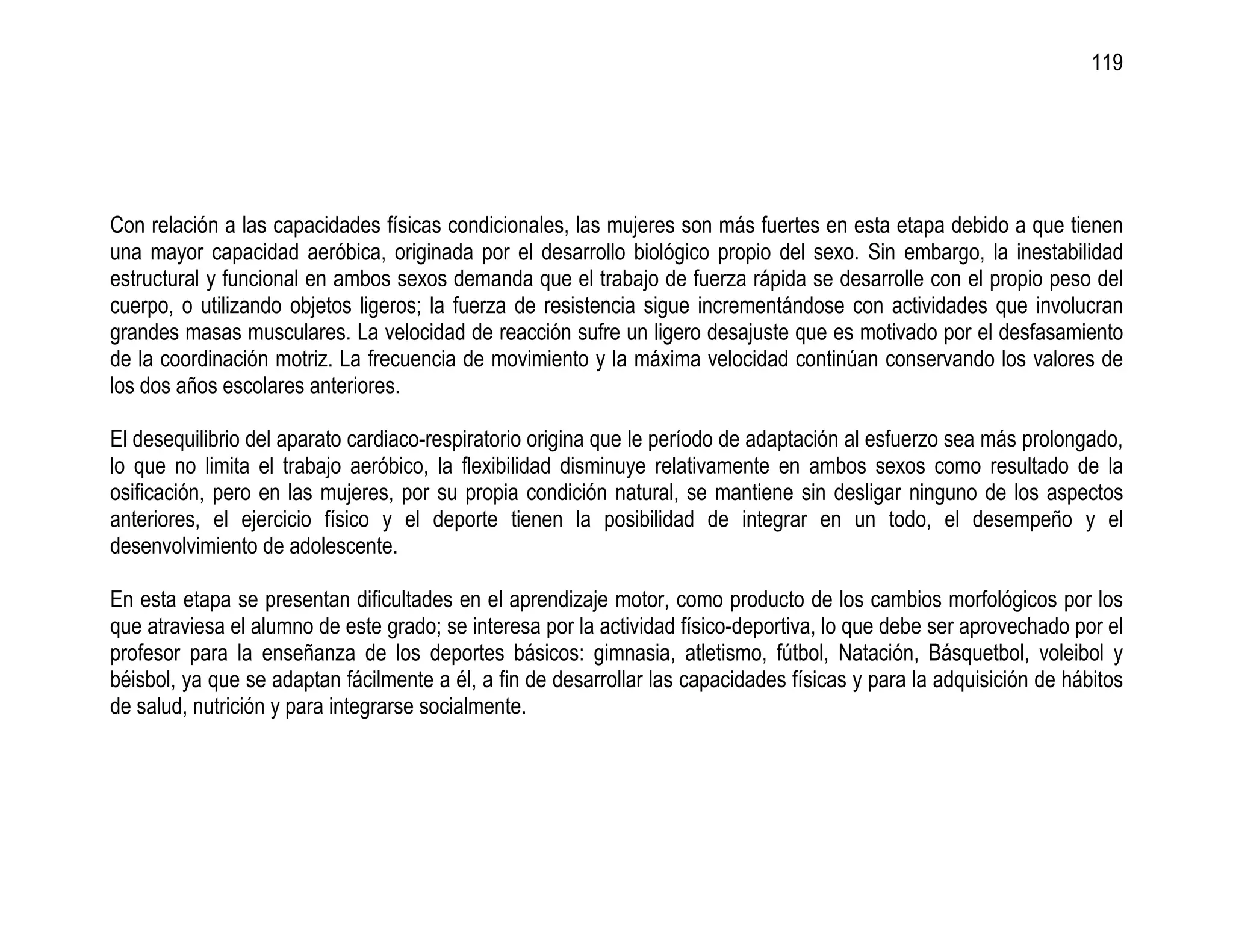 119




Con relación a las capacidades físicas condicionales, las mujeres son más fuertes en esta etapa debido a que tienen
una mayor capacidad aeróbica, originada por el desarrollo biológico propio del sexo. Sin embargo, la inestabilidad
estructural y funcional en ambos sexos demanda que el trabajo de fuerza rápida se desarrolle con el propio peso del
cuerpo, o utilizando objetos ligeros; la fuerza de resistencia sigue incrementándose con actividades que involucran
grandes masas musculares. La velocidad de reacción sufre un ligero desajuste que es motivado por el desfasamiento
de la coordinación motriz. La frecuencia de movimiento y la máxima velocidad continúan conservando los valores de
los dos años escolares anteriores.

El desequilibrio del aparato cardiaco-respiratorio origina que le período de adaptación al esfuerzo sea más prolongado,
lo que no limita el trabajo aeróbico, la flexibilidad disminuye relativamente en ambos sexos como resultado de la
osificación, pero en las mujeres, por su propia condición natural, se mantiene sin desligar ninguno de los aspectos
anteriores, el ejercicio físico y el deporte tienen la posibilidad de integrar en un todo, el desempeño y el
desenvolvimiento de adolescente.

En esta etapa se presentan dificultades en el aprendizaje motor, como producto de los cambios morfológicos por los
que atraviesa el alumno de este grado; se interesa por la actividad físico-deportiva, lo que debe ser aprovechado por el
profesor para la enseñanza de los deportes básicos: gimnasia, atletismo, fútbol, Natación, Básquetbol, voleibol y
béisbol, ya que se adaptan fácilmente a él, a fin de desarrollar las capacidades físicas y para la adquisición de hábitos
de salud, nutrición y para integrarse socialmente.
 
