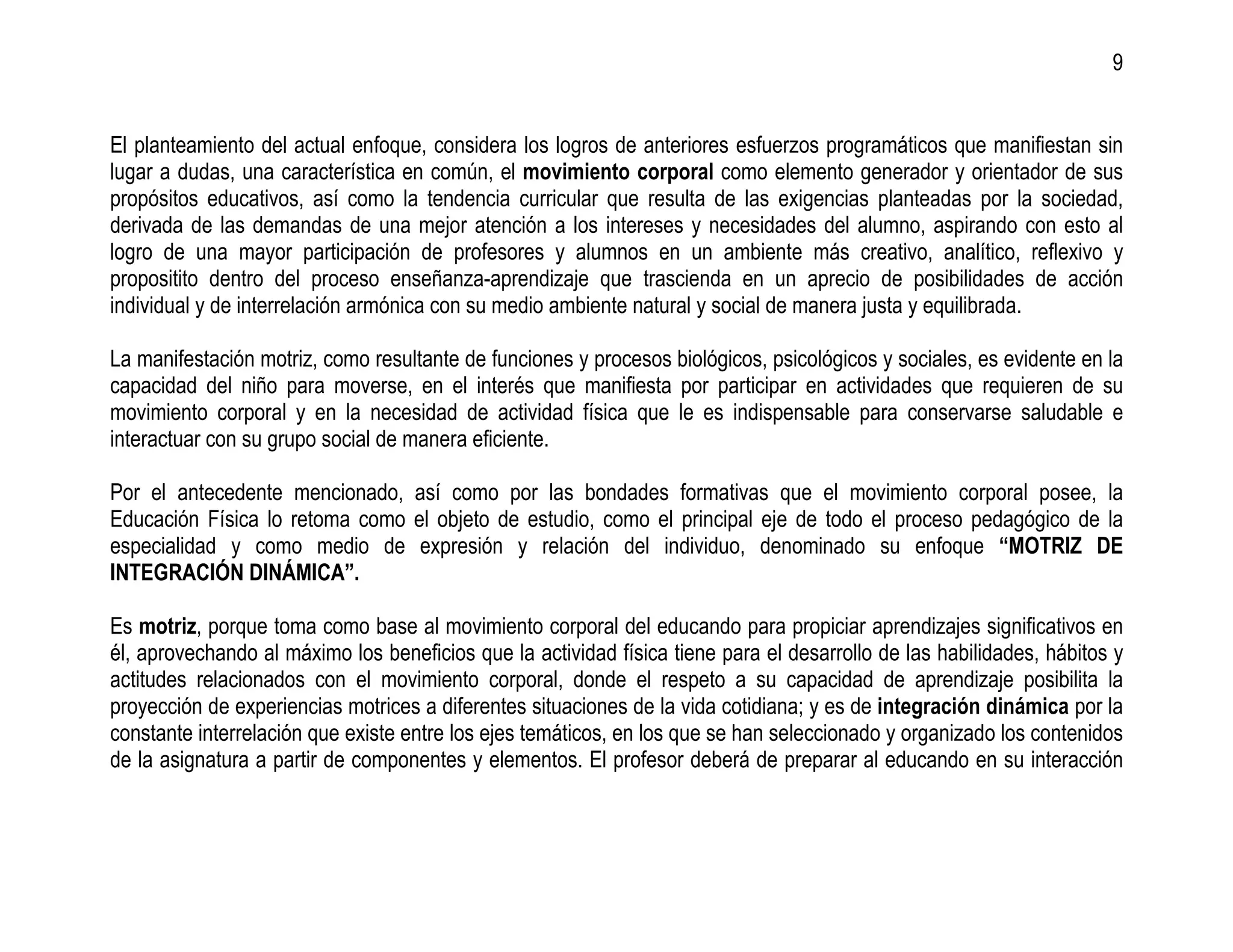 9


El planteamiento del actual enfoque, considera los logros de anteriores esfuerzos programáticos que manifiestan sin
lugar a dudas, una característica en común, el movimiento corporal como elemento generador y orientador de sus
propósitos educativos, así como la tendencia curricular que resulta de las exigencias planteadas por la sociedad,
derivada de las demandas de una mejor atención a los intereses y necesidades del alumno, aspirando con esto al
logro de una mayor participación de profesores y alumnos en un ambiente más creativo, analítico, reflexivo y
propositito dentro del proceso enseñanza-aprendizaje que trascienda en un aprecio de posibilidades de acción
individual y de interrelación armónica con su medio ambiente natural y social de manera justa y equilibrada.

La manifestación motriz, como resultante de funciones y procesos biológicos, psicológicos y sociales, es evidente en la
capacidad del niño para moverse, en el interés que manifiesta por participar en actividades que requieren de su
movimiento corporal y en la necesidad de actividad física que le es indispensable para conservarse saludable e
interactuar con su grupo social de manera eficiente.

Por el antecedente mencionado, así como por las bondades formativas que el movimiento corporal posee, la
Educación Física lo retoma como el objeto de estudio, como el principal eje de todo el proceso pedagógico de la
especialidad y como medio de expresión y relación del individuo, denominado su enfoque “MOTRIZ DE
INTEGRACIÓN DINÁMICA”.

Es motriz, porque toma como base al movimiento corporal del educando para propiciar aprendizajes significativos en
él, aprovechando al máximo los beneficios que la actividad física tiene para el desarrollo de las habilidades, hábitos y
actitudes relacionados con el movimiento corporal, donde el respeto a su capacidad de aprendizaje posibilita la
proyección de experiencias motrices a diferentes situaciones de la vida cotidiana; y es de integración dinámica por la
constante interrelación que existe entre los ejes temáticos, en los que se han seleccionado y organizado los contenidos
de la asignatura a partir de componentes y elementos. El profesor deberá de preparar al educando en su interacción
 