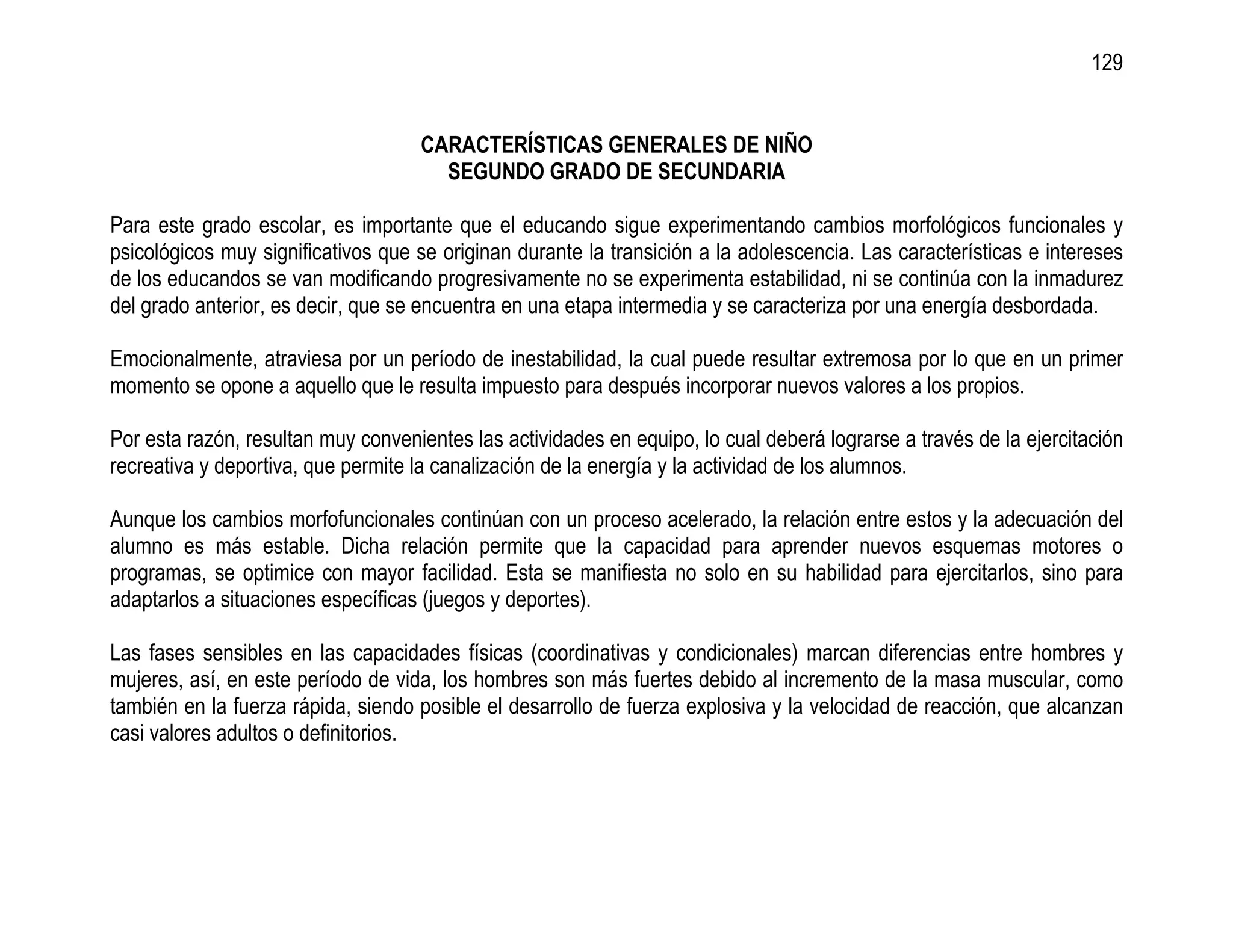 129


                                    CARACTERÍSTICAS GENERALES DE NIÑO
                                      SEGUNDO GRADO DE SECUNDARIA

Para este grado escolar, es importante que el educando sigue experimentando cambios morfológicos funcionales y
psicológicos muy significativos que se originan durante la transición a la adolescencia. Las características e intereses
de los educandos se van modificando progresivamente no se experimenta estabilidad, ni se continúa con la inmadurez
del grado anterior, es decir, que se encuentra en una etapa intermedia y se caracteriza por una energía desbordada.

Emocionalmente, atraviesa por un período de inestabilidad, la cual puede resultar extremosa por lo que en un primer
momento se opone a aquello que le resulta impuesto para después incorporar nuevos valores a los propios.

Por esta razón, resultan muy convenientes las actividades en equipo, lo cual deberá lograrse a través de la ejercitación
recreativa y deportiva, que permite la canalización de la energía y la actividad de los alumnos.

Aunque los cambios morfofuncionales continúan con un proceso acelerado, la relación entre estos y la adecuación del
alumno es más estable. Dicha relación permite que la capacidad para aprender nuevos esquemas motores o
programas, se optimice con mayor facilidad. Esta se manifiesta no solo en su habilidad para ejercitarlos, sino para
adaptarlos a situaciones específicas (juegos y deportes).

Las fases sensibles en las capacidades físicas (coordinativas y condicionales) marcan diferencias entre hombres y
mujeres, así, en este período de vida, los hombres son más fuertes debido al incremento de la masa muscular, como
también en la fuerza rápida, siendo posible el desarrollo de fuerza explosiva y la velocidad de reacción, que alcanzan
casi valores adultos o definitorios.
 