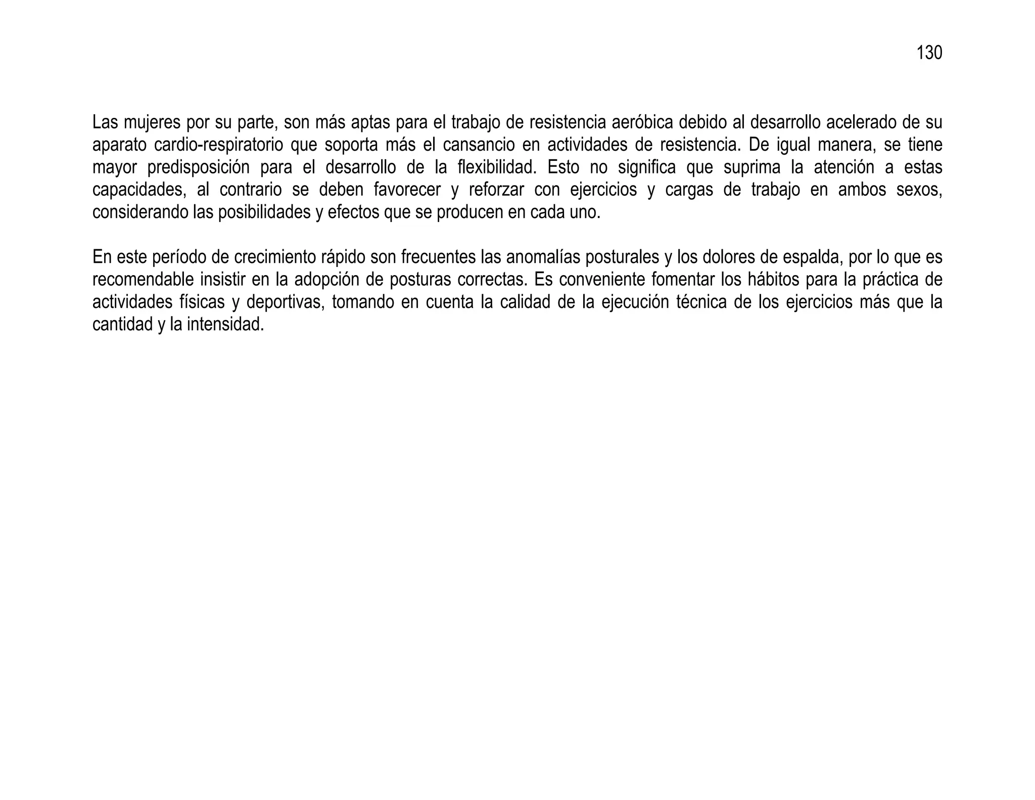 130


Las mujeres por su parte, son más aptas para el trabajo de resistencia aeróbica debido al desarrollo acelerado de su
aparato cardio-respiratorio que soporta más el cansancio en actividades de resistencia. De igual manera, se tiene
mayor predisposición para el desarrollo de la flexibilidad. Esto no significa que suprima la atención a estas
capacidades, al contrario se deben favorecer y reforzar con ejercicios y cargas de trabajo en ambos sexos,
considerando las posibilidades y efectos que se producen en cada uno.

En este período de crecimiento rápido son frecuentes las anomalías posturales y los dolores de espalda, por lo que es
recomendable insistir en la adopción de posturas correctas. Es conveniente fomentar los hábitos para la práctica de
actividades físicas y deportivas, tomando en cuenta la calidad de la ejecución técnica de los ejercicios más que la
cantidad y la intensidad.
 