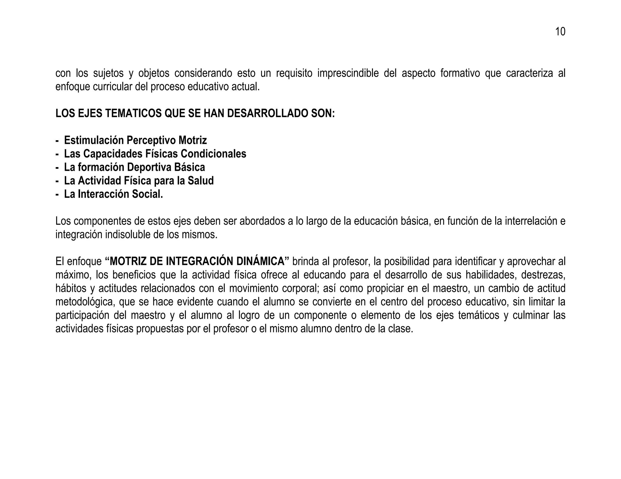 10


con los sujetos y objetos considerando esto un requisito imprescindible del aspecto formativo que caracteriza al
enfoque curricular del proceso educativo actual.

LOS EJES TEMATICOS QUE SE HAN DESARROLLADO SON:

-   Estimulación Perceptivo Motriz
-   Las Capacidades Físicas Condicionales
-   La formación Deportiva Básica
-   La Actividad Física para la Salud
-   La Interacción Social.

Los componentes de estos ejes deben ser abordados a lo largo de la educación básica, en función de la interrelación e
integración indisoluble de los mismos.

El enfoque “MOTRIZ DE INTEGRACIÓN DINÁMICA” brinda al profesor, la posibilidad para identificar y aprovechar al
máximo, los beneficios que la actividad física ofrece al educando para el desarrollo de sus habilidades, destrezas,
hábitos y actitudes relacionados con el movimiento corporal; así como propiciar en el maestro, un cambio de actitud
metodológica, que se hace evidente cuando el alumno se convierte en el centro del proceso educativo, sin limitar la
participación del maestro y el alumno al logro de un componente o elemento de los ejes temáticos y culminar las
actividades físicas propuestas por el profesor o el mismo alumno dentro de la clase.
 