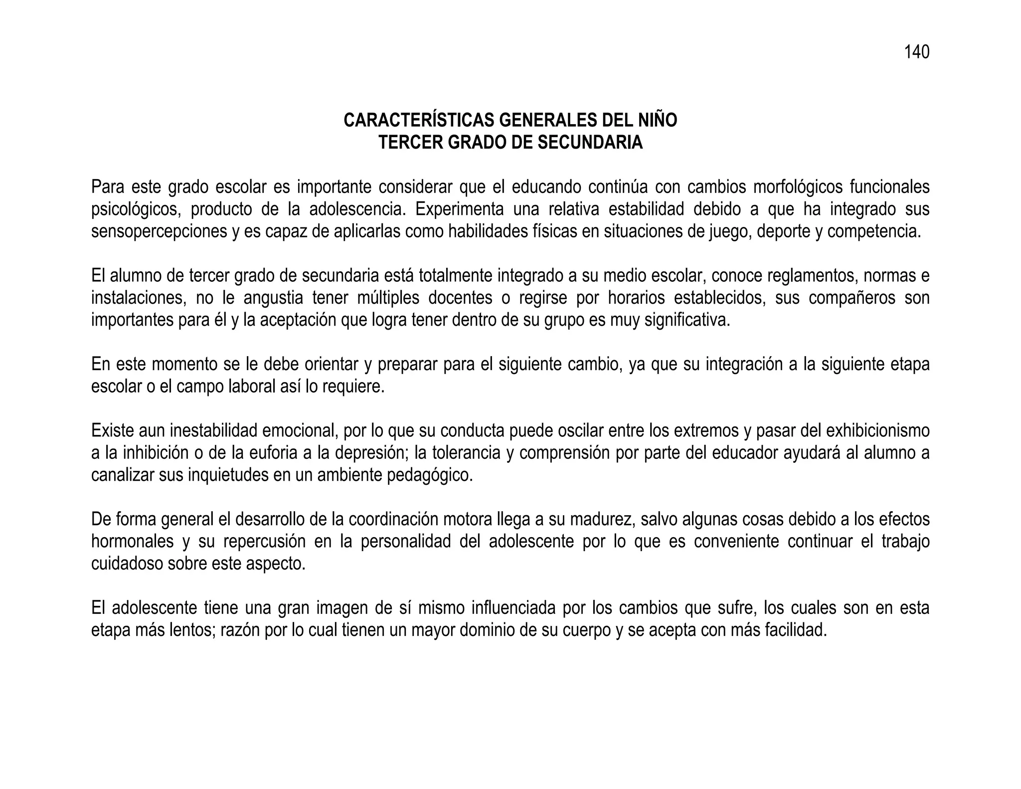 140


                                   CARACTERÍSTICAS GENERALES DEL NIÑO
                                      TERCER GRADO DE SECUNDARIA

Para este grado escolar es importante considerar que el educando continúa con cambios morfológicos funcionales
psicológicos, producto de la adolescencia. Experimenta una relativa estabilidad debido a que ha integrado sus
sensopercepciones y es capaz de aplicarlas como habilidades físicas en situaciones de juego, deporte y competencia.

El alumno de tercer grado de secundaria está totalmente integrado a su medio escolar, conoce reglamentos, normas e
instalaciones, no le angustia tener múltiples docentes o regirse por horarios establecidos, sus compañeros son
importantes para él y la aceptación que logra tener dentro de su grupo es muy significativa.

En este momento se le debe orientar y preparar para el siguiente cambio, ya que su integración a la siguiente etapa
escolar o el campo laboral así lo requiere.

Existe aun inestabilidad emocional, por lo que su conducta puede oscilar entre los extremos y pasar del exhibicionismo
a la inhibición o de la euforia a la depresión; la tolerancia y comprensión por parte del educador ayudará al alumno a
canalizar sus inquietudes en un ambiente pedagógico.

De forma general el desarrollo de la coordinación motora llega a su madurez, salvo algunas cosas debido a los efectos
hormonales y su repercusión en la personalidad del adolescente por lo que es conveniente continuar el trabajo
cuidadoso sobre este aspecto.

El adolescente tiene una gran imagen de sí mismo influenciada por los cambios que sufre, los cuales son en esta
etapa más lentos; razón por lo cual tienen un mayor dominio de su cuerpo y se acepta con más facilidad.
 