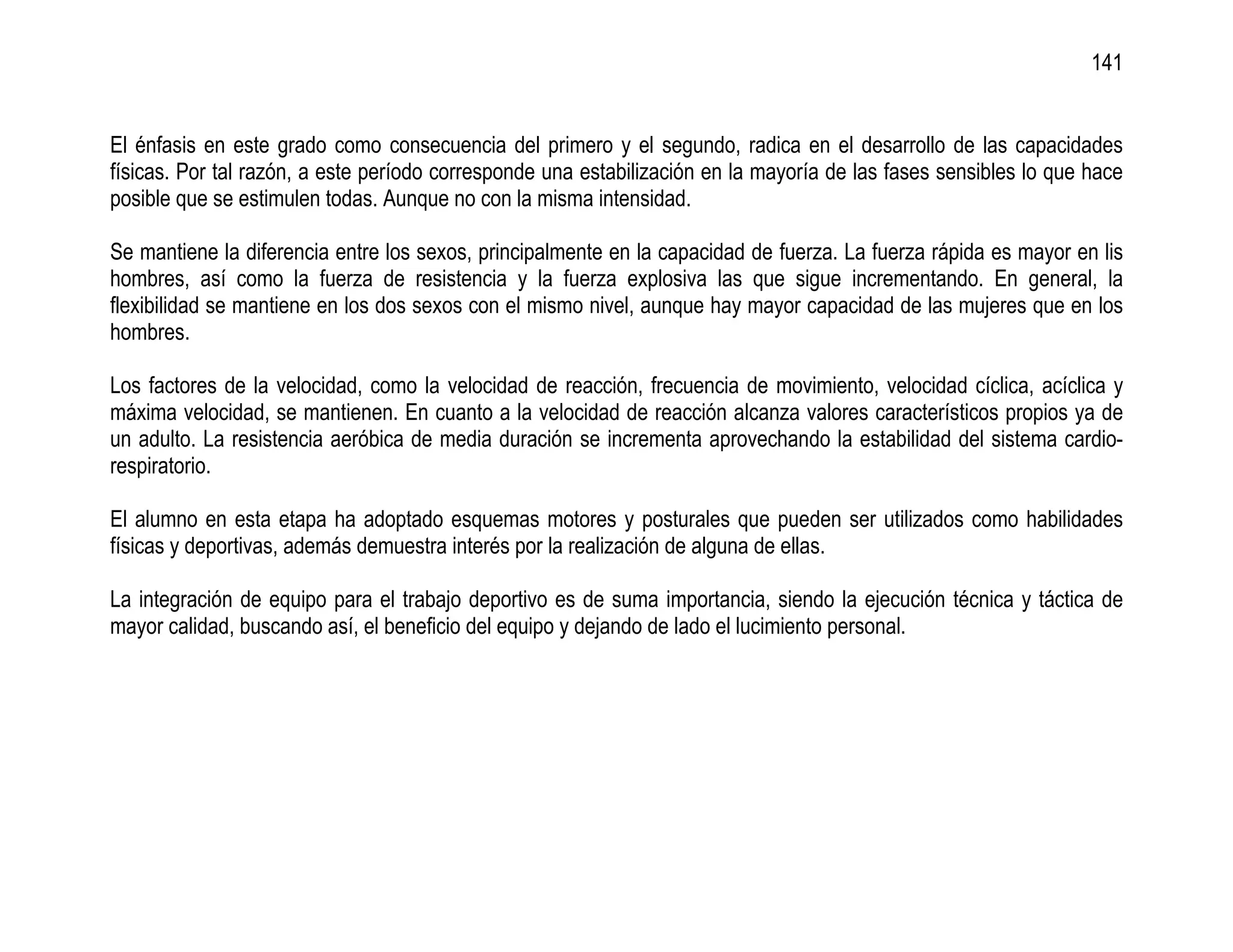 141


El énfasis en este grado como consecuencia del primero y el segundo, radica en el desarrollo de las capacidades
físicas. Por tal razón, a este período corresponde una estabilización en la mayoría de las fases sensibles lo que hace
posible que se estimulen todas. Aunque no con la misma intensidad.

Se mantiene la diferencia entre los sexos, principalmente en la capacidad de fuerza. La fuerza rápida es mayor en lis
hombres, así como la fuerza de resistencia y la fuerza explosiva las que sigue incrementando. En general, la
flexibilidad se mantiene en los dos sexos con el mismo nivel, aunque hay mayor capacidad de las mujeres que en los
hombres.

Los factores de la velocidad, como la velocidad de reacción, frecuencia de movimiento, velocidad cíclica, acíclica y
máxima velocidad, se mantienen. En cuanto a la velocidad de reacción alcanza valores característicos propios ya de
un adulto. La resistencia aeróbica de media duración se incrementa aprovechando la estabilidad del sistema cardio-
respiratorio.

El alumno en esta etapa ha adoptado esquemas motores y posturales que pueden ser utilizados como habilidades
físicas y deportivas, además demuestra interés por la realización de alguna de ellas.

La integración de equipo para el trabajo deportivo es de suma importancia, siendo la ejecución técnica y táctica de
mayor calidad, buscando así, el beneficio del equipo y dejando de lado el lucimiento personal.
 