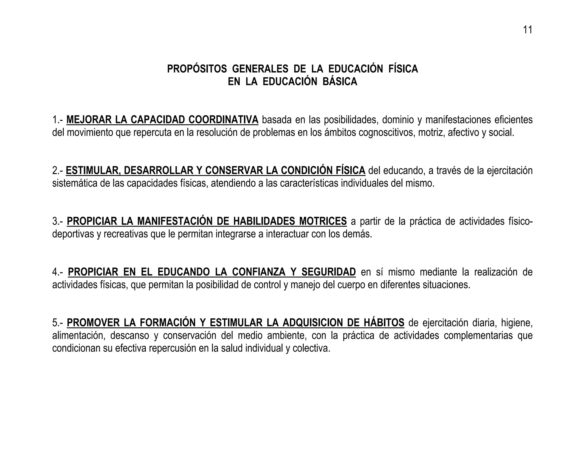 11


                           PROPÓSITOS GENERALES DE LA EDUCACIÓN FÍSICA
                                     EN LA EDUCACIÓN BÁSICA


1.- MEJORAR LA CAPACIDAD COORDINATIVA basada en las posibilidades, dominio y manifestaciones eficientes
del movimiento que repercuta en la resolución de problemas en los ámbitos cognoscitivos, motriz, afectivo y social.


2.- ESTIMULAR, DESARROLLAR Y CONSERVAR LA CONDICIÓN FÍSICA del educando, a través de la ejercitación
sistemática de las capacidades físicas, atendiendo a las características individuales del mismo.


3.- PROPICIAR LA MANIFESTACIÓN DE HABILIDADES MOTRICES a partir de la práctica de actividades físico-
deportivas y recreativas que le permitan integrarse a interactuar con los demás.


4.- PROPICIAR EN EL EDUCANDO LA CONFIANZA Y SEGURIDAD en sí mismo mediante la realización de
actividades físicas, que permitan la posibilidad de control y manejo del cuerpo en diferentes situaciones.


5.- PROMOVER LA FORMACIÓN Y ESTIMULAR LA ADQUISICION DE HÁBITOS de ejercitación diaria, higiene,
alimentación, descanso y conservación del medio ambiente, con la práctica de actividades complementarias que
condicionan su efectiva repercusión en la salud individual y colectiva.
 