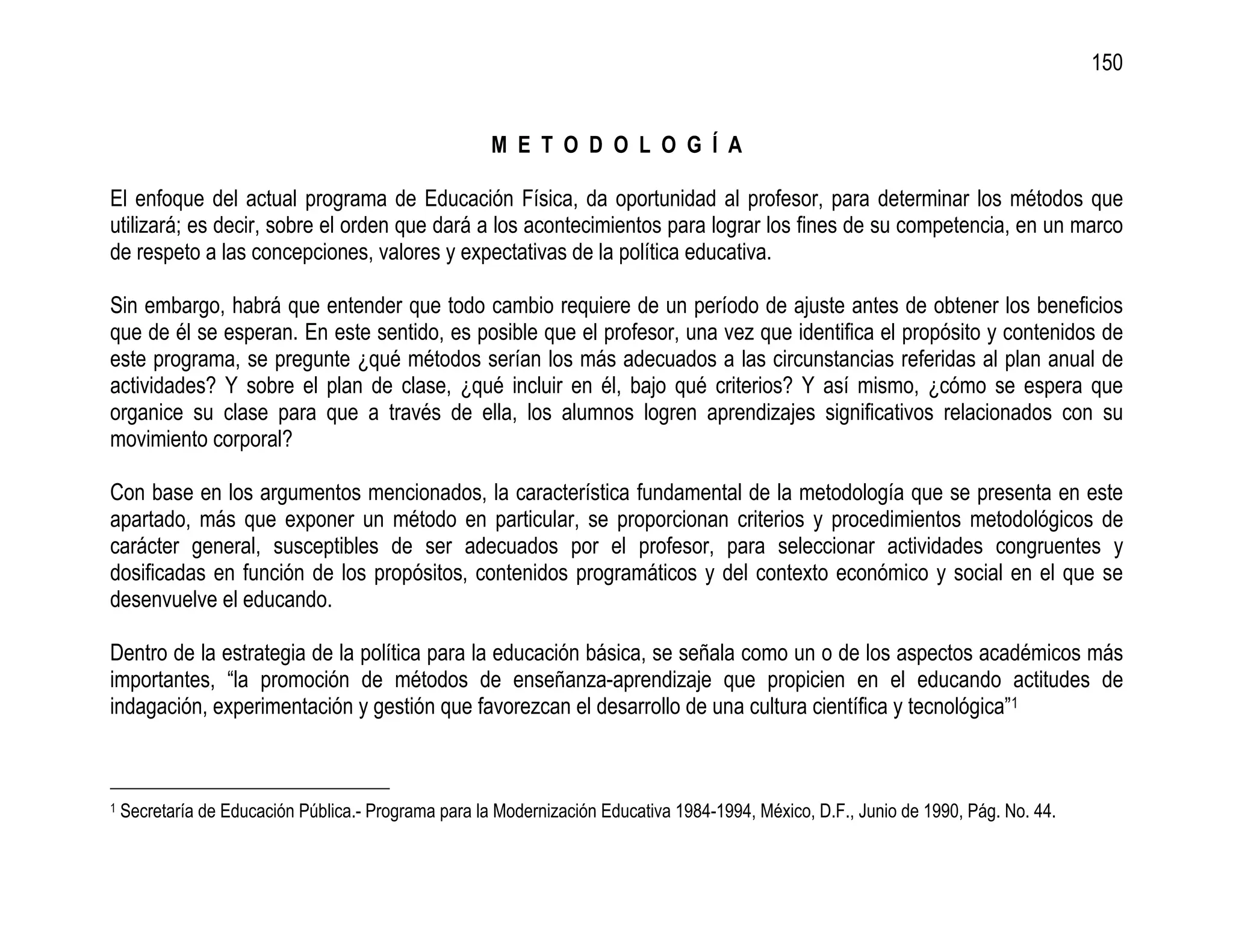 150


                                                      M E T O D O L O G Í A

El enfoque del actual programa de Educación Física, da oportunidad al profesor, para determinar los métodos que
utilizará; es decir, sobre el orden que dará a los acontecimientos para lograr los fines de su competencia, en un marco
de respeto a las concepciones, valores y expectativas de la política educativa.

Sin embargo, habrá que entender que todo cambio requiere de un período de ajuste antes de obtener los beneficios
que de él se esperan. En este sentido, es posible que el profesor, una vez que identifica el propósito y contenidos de
este programa, se pregunte ¿qué métodos serían los más adecuados a las circunstancias referidas al plan anual de
actividades? Y sobre el plan de clase, ¿qué incluir en él, bajo qué criterios? Y así mismo, ¿cómo se espera que
organice su clase para que a través de ella, los alumnos logren aprendizajes significativos relacionados con su
movimiento corporal?

Con base en los argumentos mencionados, la característica fundamental de la metodología que se presenta en este
apartado, más que exponer un método en particular, se proporcionan criterios y procedimientos metodológicos de
carácter general, susceptibles de ser adecuados por el profesor, para seleccionar actividades congruentes y
dosificadas en función de los propósitos, contenidos programáticos y del contexto económico y social en el que se
desenvuelve el educando.

Dentro de la estrategia de la política para la educación básica, se señala como un o de los aspectos académicos más
importantes, “la promoción de métodos de enseñanza-aprendizaje que propicien en el educando actitudes de
indagación, experimentación y gestión que favorezcan el desarrollo de una cultura científica y tecnológica”1



1   Secretaría de Educación Pública.- Programa para la Modernización Educativa 1984-1994, México, D.F., Junio de 1990, Pág. No. 44.
 