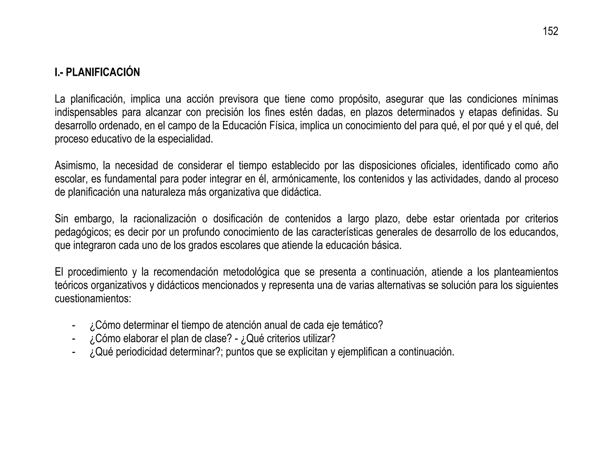 152


I.- PLANIFICACIÓN

La planificación, implica una acción previsora que tiene como propósito, asegurar que las condiciones mínimas
indispensables para alcanzar con precisión los fines estén dadas, en plazos determinados y etapas definidas. Su
desarrollo ordenado, en el campo de la Educación Física, implica un conocimiento del para qué, el por qué y el qué, del
proceso educativo de la especialidad.

Asimismo, la necesidad de considerar el tiempo establecido por las disposiciones oficiales, identificado como año
escolar, es fundamental para poder integrar en él, armónicamente, los contenidos y las actividades, dando al proceso
de planificación una naturaleza más organizativa que didáctica.

Sin embargo, la racionalización o dosificación de contenidos a largo plazo, debe estar orientada por criterios
pedagógicos; es decir por un profundo conocimiento de las características generales de desarrollo de los educandos,
que integraron cada uno de los grados escolares que atiende la educación básica.

El procedimiento y la recomendación metodológica que se presenta a continuación, atiende a los planteamientos
teóricos organizativos y didácticos mencionados y representa una de varias alternativas se solución para los siguientes
cuestionamientos:

    -   ¿Cómo determinar el tiempo de atención anual de cada eje temático?
    -   ¿Cómo elaborar el plan de clase? - ¿Qué criterios utilizar?
    -   ¿Qué periodicidad determinar?; puntos que se explicitan y ejemplifican a continuación.
 
