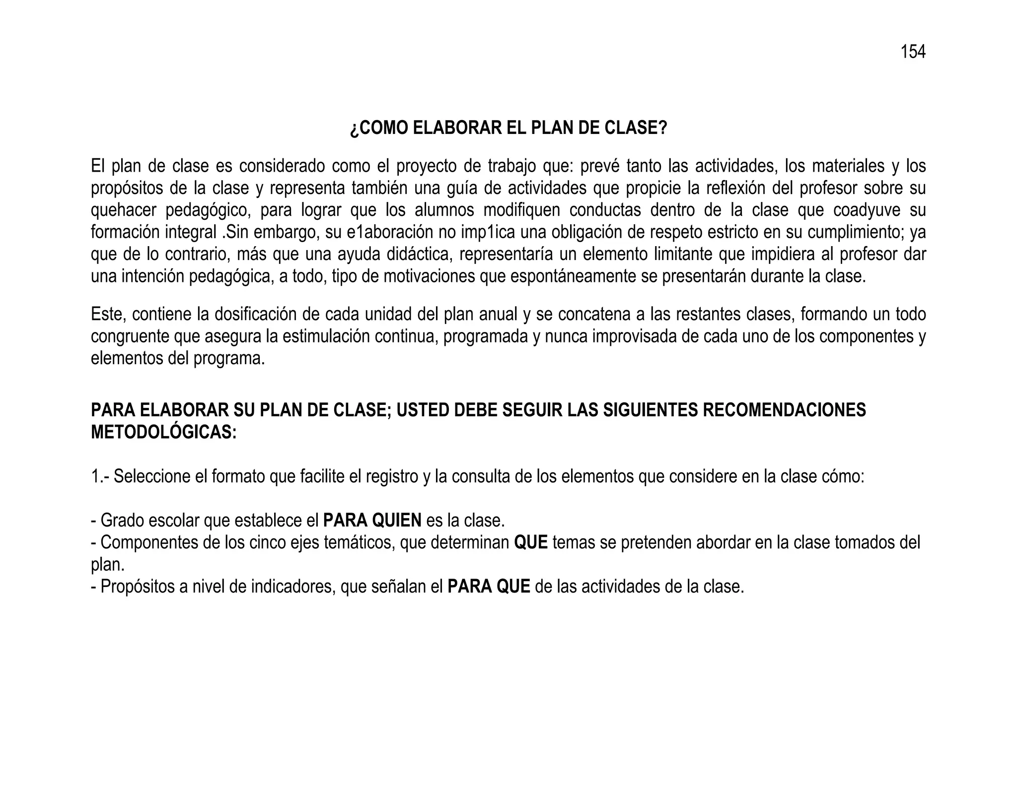 154


                                     ¿COMO ELABORAR EL PLAN DE CLASE?
El plan de clase es considerado como el proyecto de trabajo que: prevé tanto las actividades, los materiales y los
propósitos de la clase y representa también una guía de actividades que propicie la reflexión del profesor sobre su
quehacer pedagógico, para lograr que los alumnos modifiquen conductas dentro de la clase que coadyuve su
formación integral .Sin embargo, su e1aboración no imp1ica una obligación de respeto estricto en su cumplimiento; ya
que de lo contrario, más que una ayuda didáctica, representaría un elemento limitante que impidiera al profesor dar
una intención pedagógica, a todo, tipo de motivaciones que espontáneamente se presentarán durante la clase.
Este, contiene la dosificación de cada unidad del plan anual y se concatena a las restantes clases, formando un todo
congruente que asegura la estimulación continua, programada y nunca improvisada de cada uno de los componentes y
elementos del programa.

PARA ELABORAR SU PLAN DE CLASE; USTED DEBE SEGUIR LAS SIGUIENTES RECOMENDACIONES
METODOLÓGICAS:

1.- Seleccione el formato que facilite el registro y la consulta de los elementos que considere en la clase cómo:

- Grado escolar que establece el PARA QUIEN es la clase.
- Componentes de los cinco ejes temáticos, que determinan QUE temas se pretenden abordar en la clase tomados del
plan.
- Propósitos a nivel de indicadores, que señalan el PARA QUE de las actividades de la clase.
 
