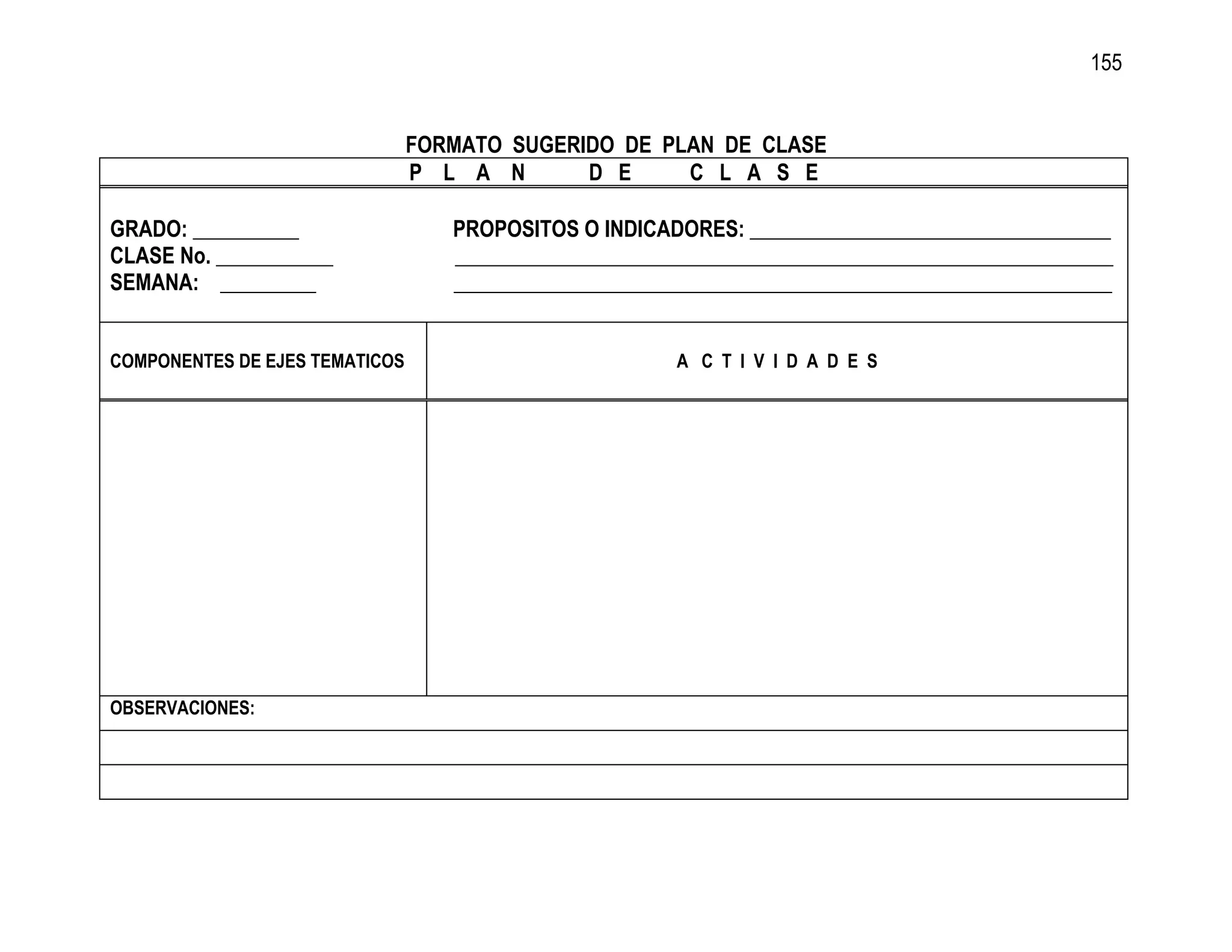 155


                                FORMATO SUGERIDO DE PLAN DE CLASE
                                P L A N       D E     C L A S E

GRADO: __________                  PROPOSITOS O INDICADORES: __________________________________
CLASE No. ___________              ______________________________________________________________
SEMANA: _________                  ______________________________________________________________


COMPONENTES DE EJES TEMATICOS                           A C T I V I D A D E S




OBSERVACIONES:
 
