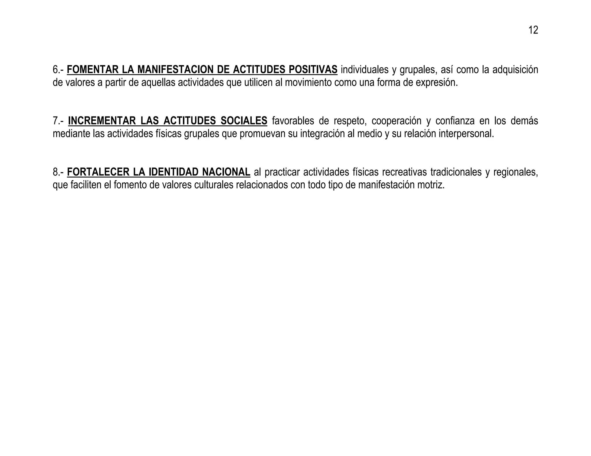 12


6.- FOMENTAR LA MANIFESTACION DE ACTITUDES POSITIVAS individuales y grupales, así como la adquisición
de valores a partir de aquellas actividades que utilicen al movimiento como una forma de expresión.


7.- INCREMENTAR LAS ACTITUDES SOCIALES favorables de respeto, cooperación y confianza en los demás
mediante las actividades físicas grupales que promuevan su integración al medio y su relación interpersonal.


8.- FORTALECER LA IDENTIDAD NACIONAL al practicar actividades físicas recreativas tradicionales y regionales,
que faciliten el fomento de valores culturales relacionados con todo tipo de manifestación motriz.
 
