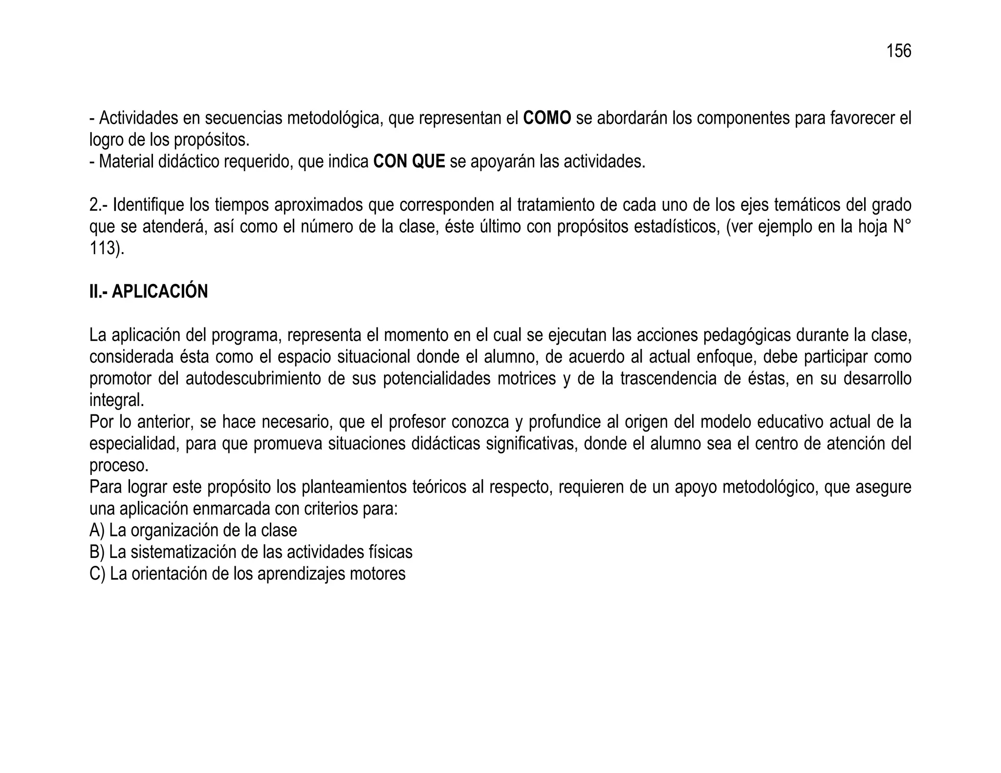 156


- Actividades en secuencias metodológica, que representan el COMO se abordarán los componentes para favorecer el
logro de los propósitos.
- Material didáctico requerido, que indica CON QUE se apoyarán las actividades.

2.- Identifique los tiempos aproximados que corresponden al tratamiento de cada uno de los ejes temáticos del grado
que se atenderá, así como el número de la clase, éste último con propósitos estadísticos, (ver ejemplo en la hoja N°
113).

II.- APLICACIÓN

La aplicación del programa, representa el momento en el cual se ejecutan las acciones pedagógicas durante la clase,
considerada ésta como el espacio situacional donde el alumno, de acuerdo al actual enfoque, debe participar como
promotor del autodescubrimiento de sus potencialidades motrices y de la trascendencia de éstas, en su desarrollo
integral.
Por lo anterior, se hace necesario, que el profesor conozca y profundice al origen del modelo educativo actual de la
especialidad, para que promueva situaciones didácticas significativas, donde el alumno sea el centro de atención del
proceso.
Para lograr este propósito los planteamientos teóricos al respecto, requieren de un apoyo metodológico, que asegure
una aplicación enmarcada con criterios para:
A) La organización de la clase
B) La sistematización de las actividades físicas
C) La orientación de los aprendizajes motores
 