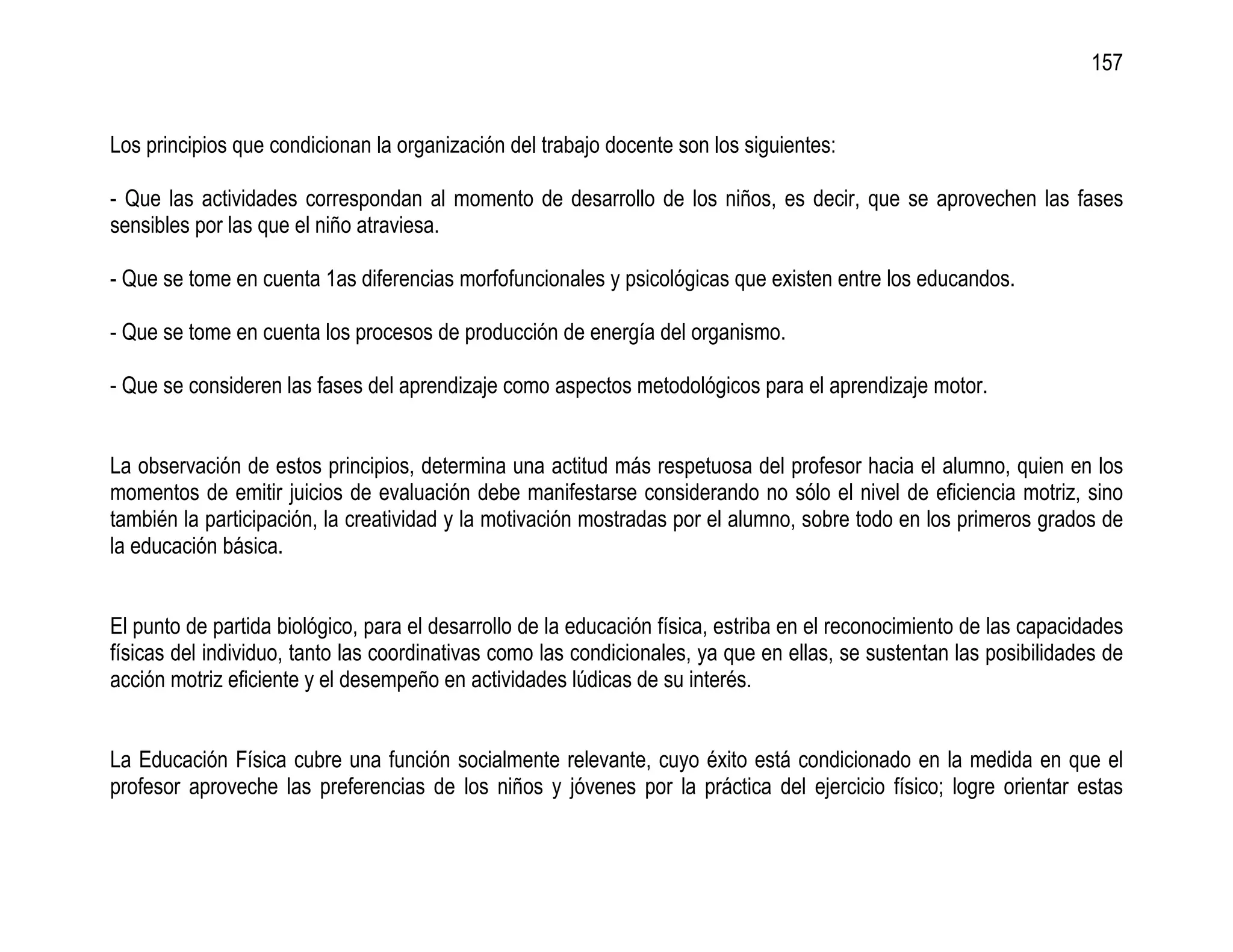 157


Los principios que condicionan la organización del trabajo docente son los siguientes:

- Que las actividades correspondan al momento de desarrollo de los niños, es decir, que se aprovechen las fases
sensibles por las que el niño atraviesa.

- Que se tome en cuenta 1as diferencias morfofuncionales y psicológicas que existen entre los educandos.

- Que se tome en cuenta los procesos de producción de energía del organismo.

- Que se consideren las fases del aprendizaje como aspectos metodológicos para el aprendizaje motor.


La observación de estos principios, determina una actitud más respetuosa del profesor hacia el alumno, quien en los
momentos de emitir juicios de evaluación debe manifestarse considerando no sólo el nivel de eficiencia motriz, sino
también la participación, la creatividad y la motivación mostradas por el alumno, sobre todo en los primeros grados de
la educación básica.


El punto de partida biológico, para el desarrollo de la educación física, estriba en el reconocimiento de las capacidades
físicas del individuo, tanto las coordinativas como las condicionales, ya que en ellas, se sustentan las posibilidades de
acción motriz eficiente y el desempeño en actividades lúdicas de su interés.


La Educación Física cubre una función socialmente relevante, cuyo éxito está condicionado en la medida en que el
profesor aproveche las preferencias de los niños y jóvenes por la práctica del ejercicio físico; logre orientar estas
 