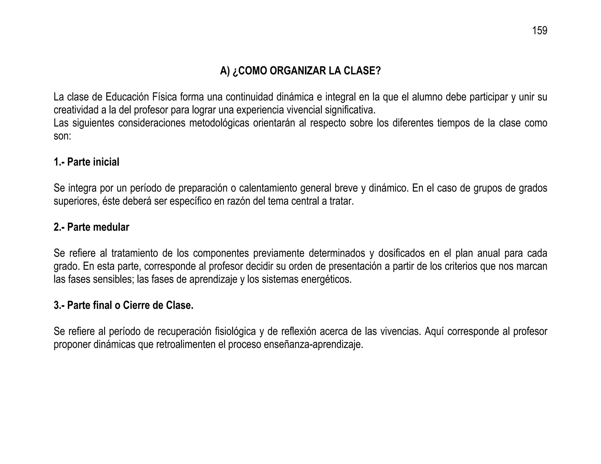 159


                                        A) ¿COMO ORGANIZAR LA CLASE?

La clase de Educación Física forma una continuidad dinámica e integral en la que el alumno debe participar y unir su
creatividad a la del profesor para lograr una experiencia vivencial significativa.
Las siguientes consideraciones metodológicas orientarán al respecto sobre los diferentes tiempos de la clase como
son:

1.- Parte inicial

Se integra por un período de preparación o calentamiento general breve y dinámico. En el caso de grupos de grados
superiores, éste deberá ser específico en razón del tema central a tratar.

2.- Parte medular

Se refiere al tratamiento de los componentes previamente determinados y dosificados en el plan anual para cada
grado. En esta parte, corresponde al profesor decidir su orden de presentación a partir de los criterios que nos marcan
las fases sensibles; las fases de aprendizaje y los sistemas energéticos.

3.- Parte final o Cierre de Clase.

Se refiere al período de recuperación fisiológica y de reflexión acerca de las vivencias. Aquí corresponde al profesor
proponer dinámicas que retroalimenten el proceso enseñanza-aprendizaje.
 
