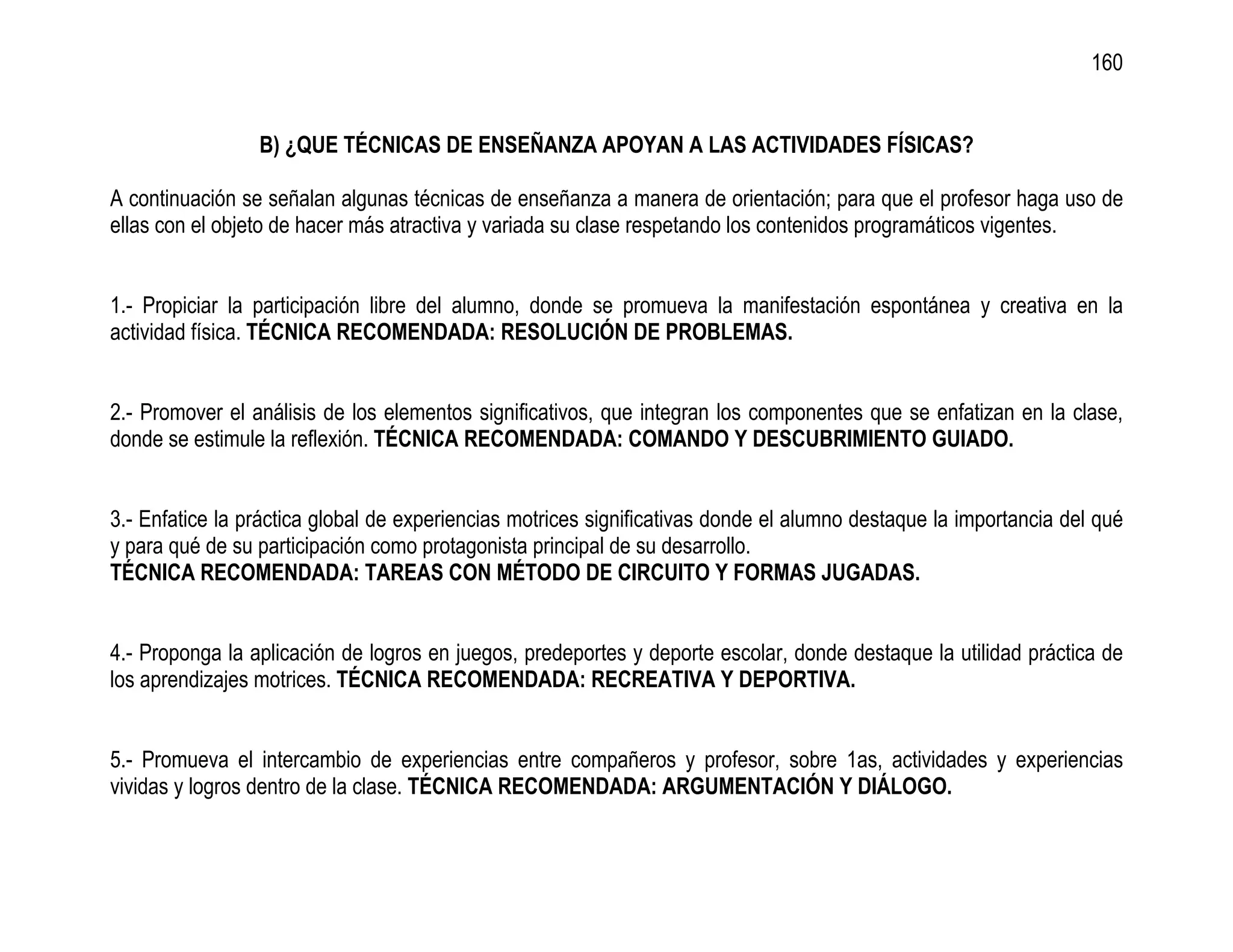 160


                 B) ¿QUE TÉCNICAS DE ENSEÑANZA APOYAN A LAS ACTIVIDADES FÍSICAS?

A continuación se señalan algunas técnicas de enseñanza a manera de orientación; para que el profesor haga uso de
ellas con el objeto de hacer más atractiva y variada su clase respetando los contenidos programáticos vigentes.


1.- Propiciar la participación libre del alumno, donde se promueva la manifestación espontánea y creativa en la
actividad física. TÉCNICA RECOMENDADA: RESOLUCIÓN DE PROBLEMAS.


2.- Promover el análisis de los elementos significativos, que integran los componentes que se enfatizan en la clase,
donde se estimule la reflexión. TÉCNICA RECOMENDADA: COMANDO Y DESCUBRIMIENTO GUIADO.


3.- Enfatice la práctica global de experiencias motrices significativas donde el alumno destaque la importancia del qué
y para qué de su participación como protagonista principal de su desarrollo.
TÉCNICA RECOMENDADA: TAREAS CON MÉTODO DE CIRCUITO Y FORMAS JUGADAS.


4.- Proponga la aplicación de logros en juegos, predeportes y deporte escolar, donde destaque la utilidad práctica de
los aprendizajes motrices. TÉCNICA RECOMENDADA: RECREATIVA Y DEPORTIVA.


5.- Promueva el intercambio de experiencias entre compañeros y profesor, sobre 1as, actividades y experiencias
vividas y logros dentro de la clase. TÉCNICA RECOMENDADA: ARGUMENTACIÓN Y DIÁLOGO.
 