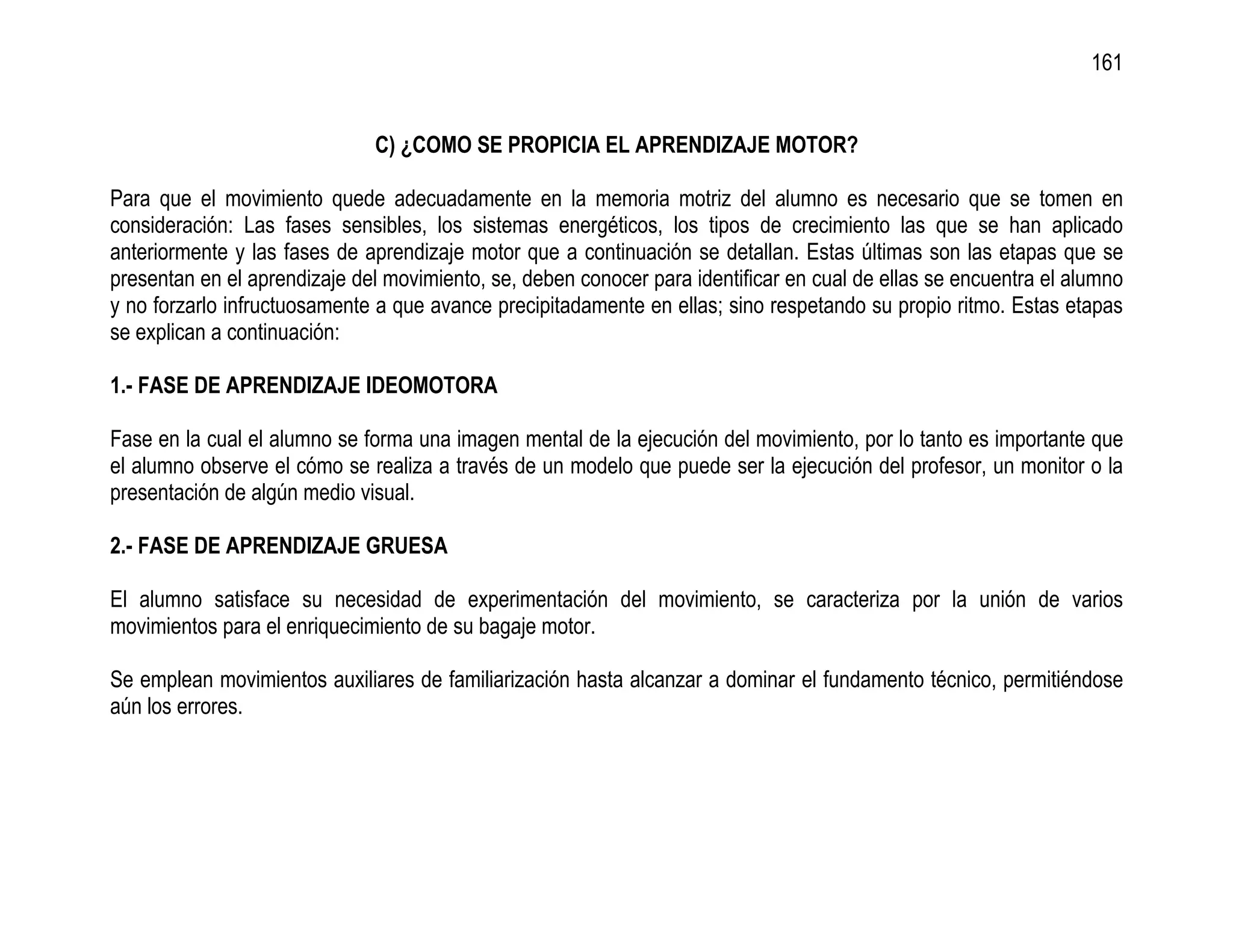 161


                              C) ¿COMO SE PROPICIA EL APRENDIZAJE MOTOR?

Para que el movimiento quede adecuadamente en la memoria motriz del alumno es necesario que se tomen en
consideración: Las fases sensibles, los sistemas energéticos, los tipos de crecimiento las que se han aplicado
anteriormente y las fases de aprendizaje motor que a continuación se detallan. Estas últimas son las etapas que se
presentan en el aprendizaje del movimiento, se, deben conocer para identificar en cual de ellas se encuentra el alumno
y no forzarlo infructuosamente a que avance precipitadamente en ellas; sino respetando su propio ritmo. Estas etapas
se explican a continuación:

1.- FASE DE APRENDIZAJE IDEOMOTORA

Fase en la cual el alumno se forma una imagen mental de la ejecución del movimiento, por lo tanto es importante que
el alumno observe el cómo se realiza a través de un modelo que puede ser la ejecución del profesor, un monitor o la
presentación de algún medio visual.

2.- FASE DE APRENDIZAJE GRUESA

El alumno satisface su necesidad de experimentación del movimiento, se caracteriza por la unión de varios
movimientos para el enriquecimiento de su bagaje motor.

Se emplean movimientos auxiliares de familiarización hasta alcanzar a dominar el fundamento técnico, permitiéndose
aún los errores.
 