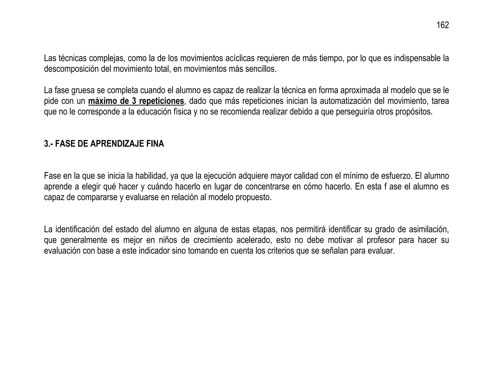 162


Las técnicas complejas, como la de los movimientos acíclicas requieren de más tiempo, por lo que es indispensable la
descomposición del movimiento total, en movimientos más sencillos.

La fase gruesa se completa cuando el alumno es capaz de realizar la técnica en forma aproximada al modelo que se le
pide con un máximo de 3 repeticiones, dado que más repeticiones inician la automatización del movimiento, tarea
que no le corresponde a la educación física y no se recomienda realizar debido a que perseguiría otros propósitos.


3.- FASE DE APRENDIZAJE FINA


Fase en la que se inicia la habilidad, ya que la ejecución adquiere mayor calidad con el mínimo de esfuerzo. El alumno
aprende a elegir qué hacer y cuándo hacerlo en lugar de concentrarse en cómo hacerlo. En esta f ase el alumno es
capaz de compararse y evaluarse en relación al modelo propuesto.


La identificación del estado del alumno en alguna de estas etapas, nos permitirá identificar su grado de asimilación,
que generalmente es mejor en niños de crecimiento acelerado, esto no debe motivar al profesor para hacer su
evaluación con base a este indicador sino tomando en cuenta los criterios que se señalan para evaluar.
 
