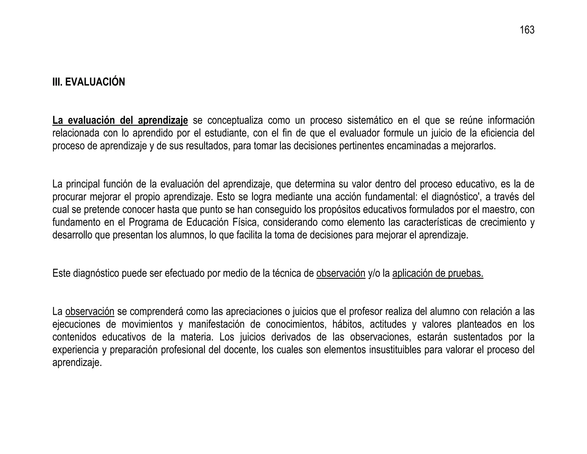 163



III. EVALUACIÓN


La evaluación del aprendizaje se conceptualiza como un proceso sistemático en el que se reúne información
relacionada con lo aprendido por el estudiante, con el fin de que el evaluador formule un juicio de la eficiencia del
proceso de aprendizaje y de sus resultados, para tomar las decisiones pertinentes encaminadas a mejorarlos.


La principal función de la evaluación del aprendizaje, que determina su valor dentro del proceso educativo, es la de
procurar mejorar el propio aprendizaje. Esto se logra mediante una acción fundamental: el diagnóstico', a través del
cual se pretende conocer hasta que punto se han conseguido los propósitos educativos formulados por el maestro, con
fundamento en el Programa de Educación Física, considerando como elemento las características de crecimiento y
desarrollo que presentan los alumnos, lo que facilita la toma de decisiones para mejorar el aprendizaje.


Este diagnóstico puede ser efectuado por medio de la técnica de observación y/o la aplicación de pruebas.


La observación se comprenderá como las apreciaciones o juicios que el profesor realiza del alumno con relación a las
ejecuciones de movimientos y manifestación de conocimientos, hábitos, actitudes y valores planteados en los
contenidos educativos de la materia. Los juicios derivados de las observaciones, estarán sustentados por la
experiencia y preparación profesional del docente, los cuales son elementos insustituibles para valorar el proceso del
aprendizaje.
 
