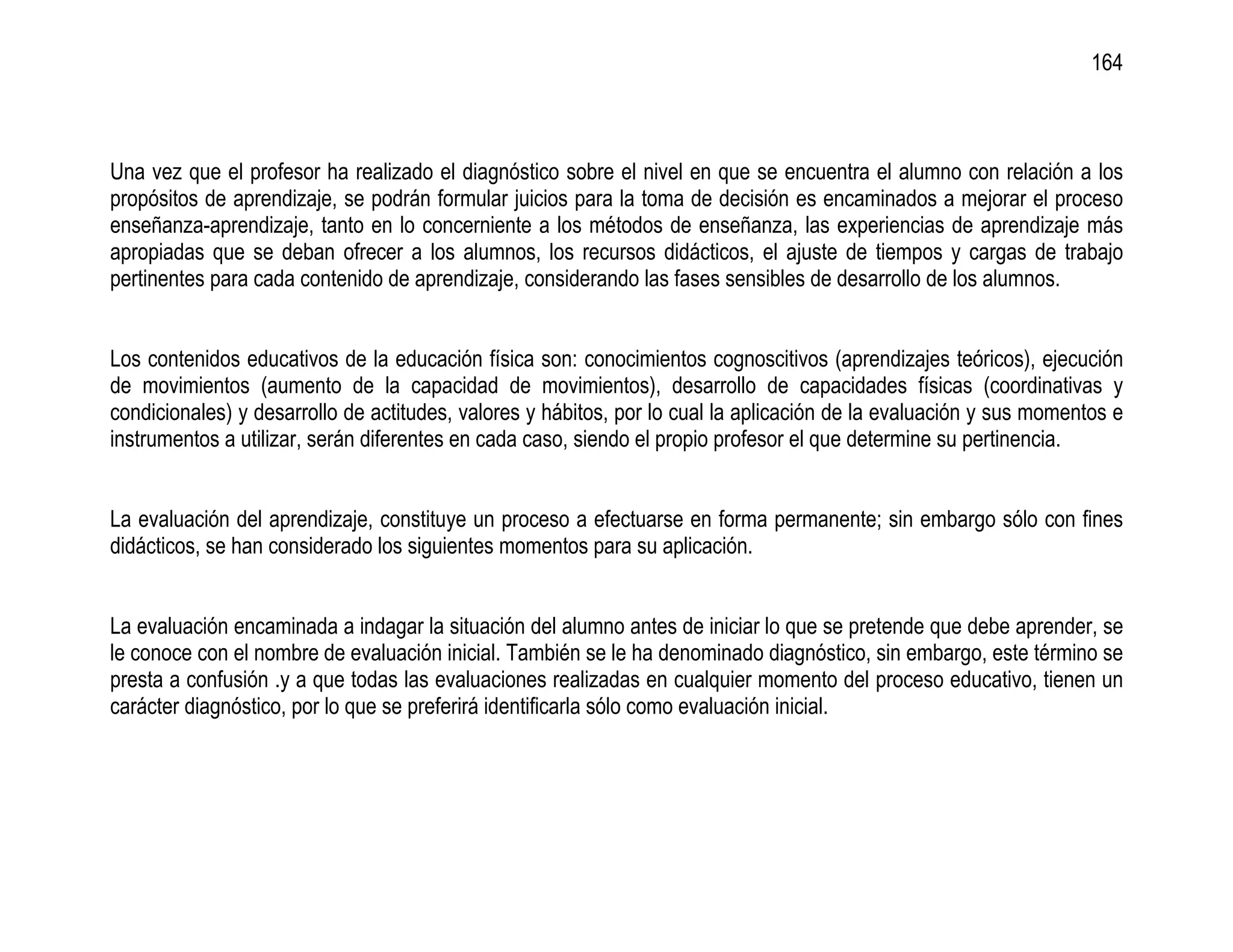 164



Una vez que el profesor ha realizado el diagnóstico sobre el nivel en que se encuentra el alumno con relación a los
propósitos de aprendizaje, se podrán formular juicios para la toma de decisión es encaminados a mejorar el proceso
enseñanza-aprendizaje, tanto en lo concerniente a los métodos de enseñanza, las experiencias de aprendizaje más
apropiadas que se deban ofrecer a los alumnos, los recursos didácticos, el ajuste de tiempos y cargas de trabajo
pertinentes para cada contenido de aprendizaje, considerando las fases sensibles de desarrollo de los alumnos.


Los contenidos educativos de la educación física son: conocimientos cognoscitivos (aprendizajes teóricos), ejecución
de movimientos (aumento de la capacidad de movimientos), desarrollo de capacidades físicas (coordinativas y
condicionales) y desarrollo de actitudes, valores y hábitos, por lo cual la aplicación de la evaluación y sus momentos e
instrumentos a utilizar, serán diferentes en cada caso, siendo el propio profesor el que determine su pertinencia.


La evaluación del aprendizaje, constituye un proceso a efectuarse en forma permanente; sin embargo sólo con fines
didácticos, se han considerado los siguientes momentos para su aplicación.


La evaluación encaminada a indagar la situación del alumno antes de iniciar lo que se pretende que debe aprender, se
le conoce con el nombre de evaluación inicial. También se le ha denominado diagnóstico, sin embargo, este término se
presta a confusión .y a que todas las evaluaciones realizadas en cualquier momento del proceso educativo, tienen un
carácter diagnóstico, por lo que se preferirá identificarla sólo como evaluación inicial.
 