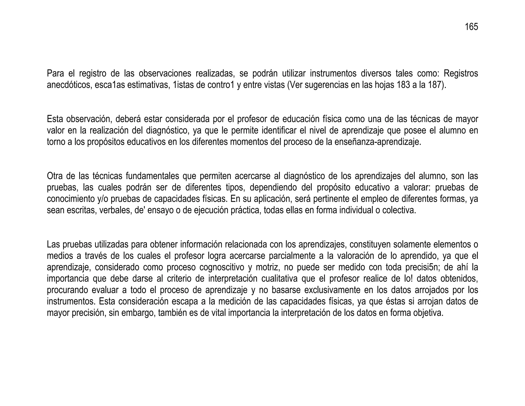 165



Para el registro de las observaciones realizadas, se podrán utilizar instrumentos diversos tales como: Registros
anecdóticos, esca1as estimativas, 1istas de contro1 y entre vistas (Ver sugerencias en las hojas 183 a la 187).


Esta observación, deberá estar considerada por el profesor de educación física como una de las técnicas de mayor
valor en la realización del diagnóstico, ya que le permite identificar el nivel de aprendizaje que posee el alumno en
torno a los propósitos educativos en los diferentes momentos del proceso de la enseñanza-aprendizaje.


Otra de las técnicas fundamentales que permiten acercarse al diagnóstico de los aprendizajes del alumno, son las
pruebas, las cuales podrán ser de diferentes tipos, dependiendo del propósito educativo a valorar: pruebas de
conocimiento y/o pruebas de capacidades físicas. En su aplicación, será pertinente el empleo de diferentes formas, ya
sean escritas, verbales, de' ensayo o de ejecución práctica, todas ellas en forma individual o colectiva.


Las pruebas utilizadas para obtener información relacionada con los aprendizajes, constituyen solamente elementos o
medios a través de los cuales el profesor logra acercarse parcialmente a la valoración de lo aprendido, ya que el
aprendizaje, considerado como proceso cognoscitivo y motriz, no puede ser medido con toda precisi5n; de ahí la
importancia que debe darse al criterio de interpretación cualitativa que el profesor realice de lo! datos obtenidos,
procurando evaluar a todo el proceso de aprendizaje y no basarse exclusivamente en los datos arrojados por los
instrumentos. Esta consideración escapa a la medición de las capacidades físicas, ya que éstas si arrojan datos de
mayor precisión, sin embargo, también es de vital importancia la interpretación de los datos en forma objetiva.
 