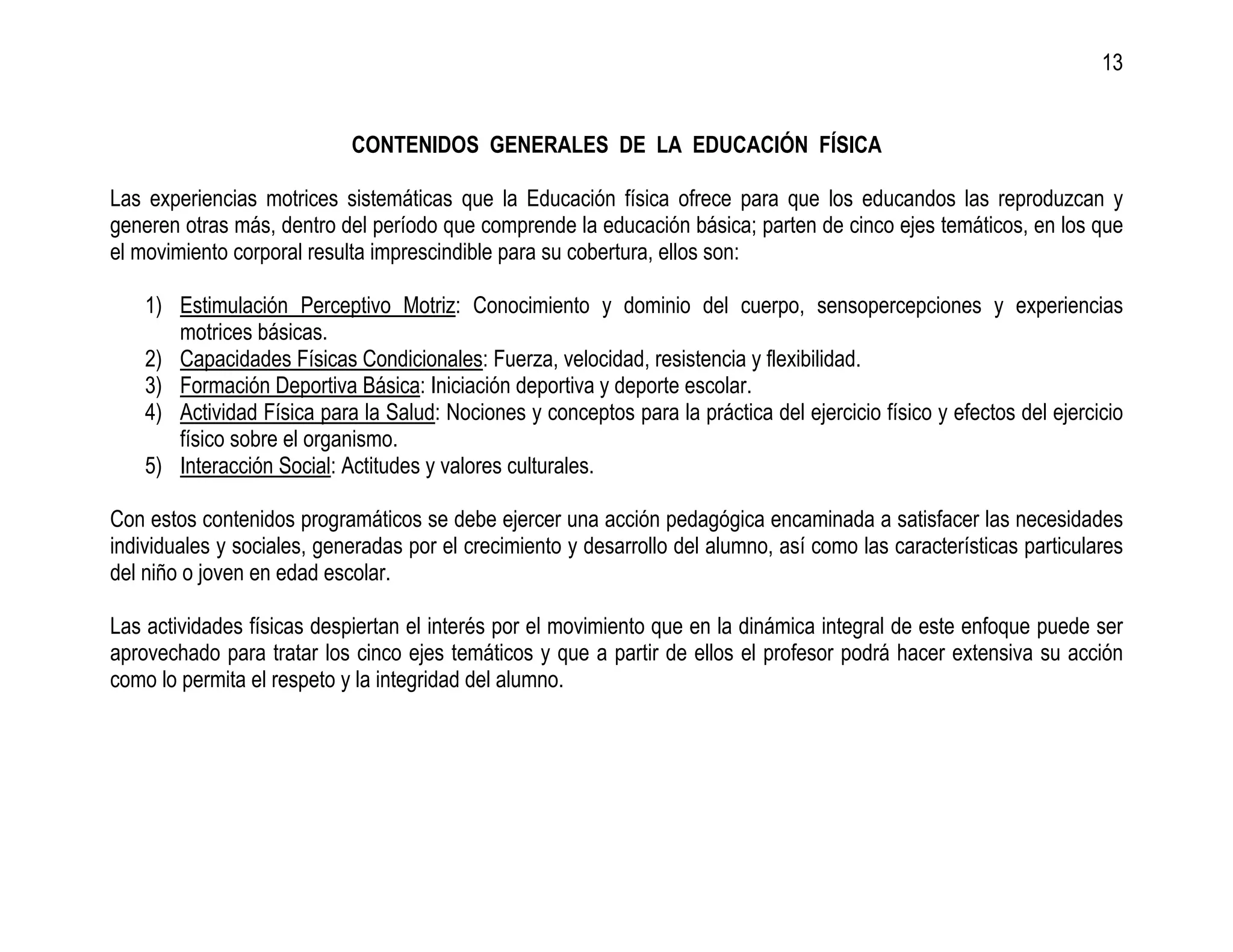 13


                            CONTENIDOS GENERALES DE LA EDUCACIÓN FÍSICA

Las experiencias motrices sistemáticas que la Educación física ofrece para que los educandos las reproduzcan y
generen otras más, dentro del período que comprende la educación básica; parten de cinco ejes temáticos, en los que
el movimiento corporal resulta imprescindible para su cobertura, ellos son:

    1) Estimulación Perceptivo Motriz: Conocimiento y dominio del cuerpo, sensopercepciones y experiencias
       motrices básicas.
    2) Capacidades Físicas Condicionales: Fuerza, velocidad, resistencia y flexibilidad.
    3) Formación Deportiva Básica: Iniciación deportiva y deporte escolar.
    4) Actividad Física para la Salud: Nociones y conceptos para la práctica del ejercicio físico y efectos del ejercicio
       físico sobre el organismo.
    5) Interacción Social: Actitudes y valores culturales.

Con estos contenidos programáticos se debe ejercer una acción pedagógica encaminada a satisfacer las necesidades
individuales y sociales, generadas por el crecimiento y desarrollo del alumno, así como las características particulares
del niño o joven en edad escolar.

Las actividades físicas despiertan el interés por el movimiento que en la dinámica integral de este enfoque puede ser
aprovechado para tratar los cinco ejes temáticos y que a partir de ellos el profesor podrá hacer extensiva su acción
como lo permita el respeto y la integridad del alumno.
 
