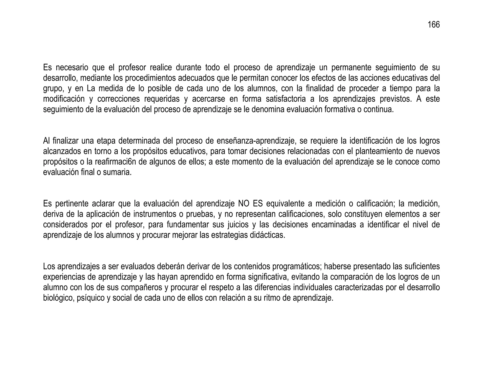 166



Es necesario que el profesor realice durante todo el proceso de aprendizaje un permanente seguimiento de su
desarrollo, mediante los procedimientos adecuados que le permitan conocer los efectos de las acciones educativas del
grupo, y en La medida de lo posible de cada uno de los alumnos, con la finalidad de proceder a tiempo para la
modificación y correcciones requeridas y acercarse en forma satisfactoria a los aprendizajes previstos. A este
seguimiento de la evaluación del proceso de aprendizaje se le denomina evaluación formativa o continua.


Al finalizar una etapa determinada del proceso de enseñanza-aprendizaje, se requiere la identificación de los logros
alcanzados en torno a los propósitos educativos, para tomar decisiones relacionadas con el planteamiento de nuevos
propósitos o la reafirmaci6n de algunos de ellos; a este momento de la evaluación del aprendizaje se le conoce como
evaluación final o sumaria.


Es pertinente aclarar que la evaluación del aprendizaje NO ES equivalente a medición o calificación; la medición,
deriva de la aplicación de instrumentos o pruebas, y no representan calificaciones, solo constituyen elementos a ser
considerados por el profesor, para fundamentar sus juicios y las decisiones encaminadas a identificar el nivel de
aprendizaje de los alumnos y procurar mejorar las estrategias didácticas.


Los aprendizajes a ser evaluados deberán derivar de los contenidos programáticos; haberse presentado las suficientes
experiencias de aprendizaje y las hayan aprendido en forma significativa, evitando la comparación de los logros de un
alumno con los de sus compañeros y procurar el respeto a las diferencias individuales caracterizadas por el desarrollo
biológico, psíquico y social de cada uno de ellos con relación a su ritmo de aprendizaje.
 
