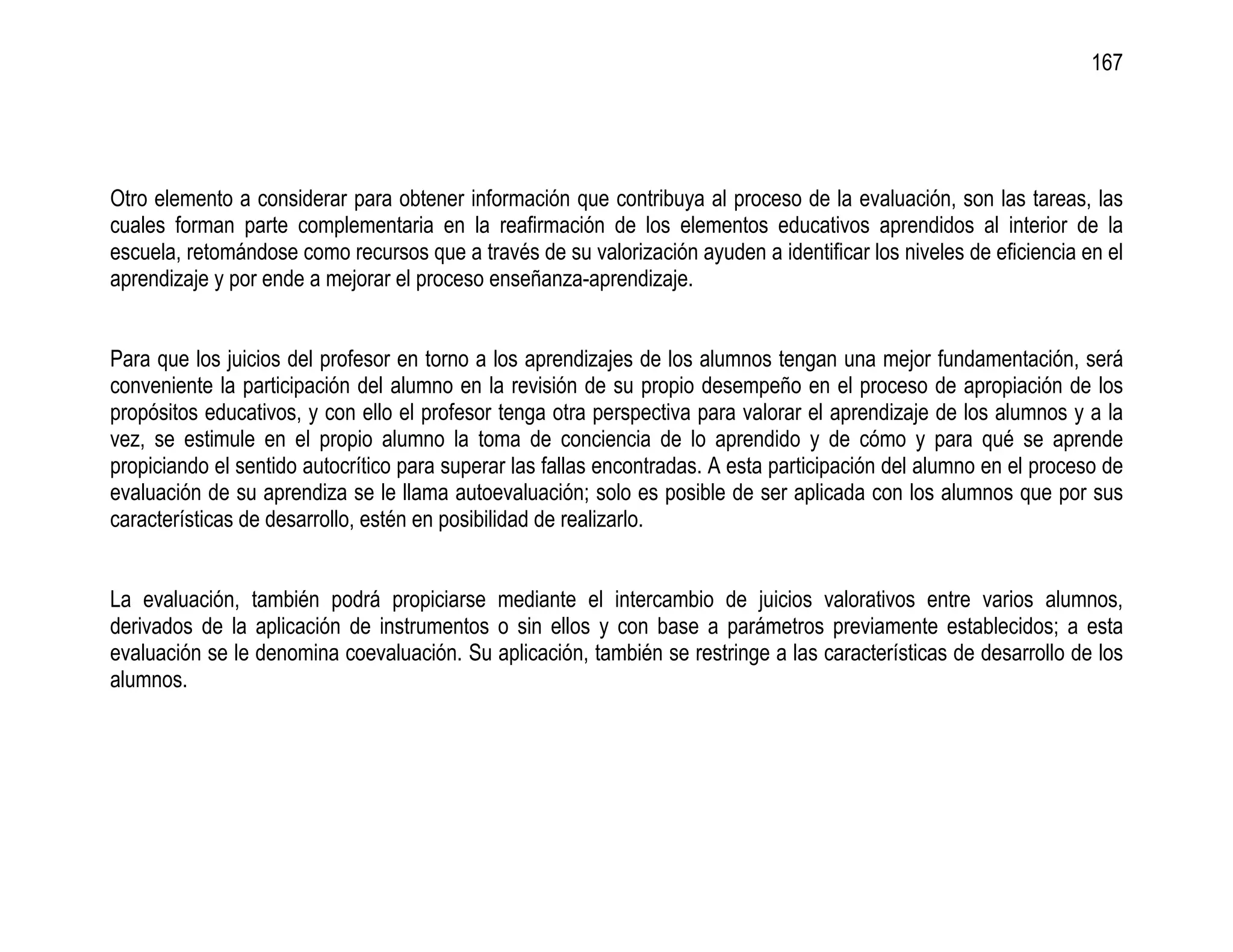 167




Otro elemento a considerar para obtener información que contribuya al proceso de la evaluación, son las tareas, las
cuales forman parte complementaria en la reafirmación de los elementos educativos aprendidos al interior de la
escuela, retomándose como recursos que a través de su valorización ayuden a identificar los niveles de eficiencia en el
aprendizaje y por ende a mejorar el proceso enseñanza-aprendizaje.


Para que los juicios del profesor en torno a los aprendizajes de los alumnos tengan una mejor fundamentación, será
conveniente la participación del alumno en la revisión de su propio desempeño en el proceso de apropiación de los
propósitos educativos, y con ello el profesor tenga otra perspectiva para valorar el aprendizaje de los alumnos y a la
vez, se estimule en el propio alumno la toma de conciencia de lo aprendido y de cómo y para qué se aprende
propiciando el sentido autocrítico para superar las fallas encontradas. A esta participación del alumno en el proceso de
evaluación de su aprendiza se le llama autoevaluación; solo es posible de ser aplicada con los alumnos que por sus
características de desarrollo, estén en posibilidad de realizarlo.


La evaluación, también podrá propiciarse mediante el intercambio de juicios valorativos entre varios alumnos,
derivados de la aplicación de instrumentos o sin ellos y con base a parámetros previamente establecidos; a esta
evaluación se le denomina coevaluación. Su aplicación, también se restringe a las características de desarrollo de los
alumnos.
 