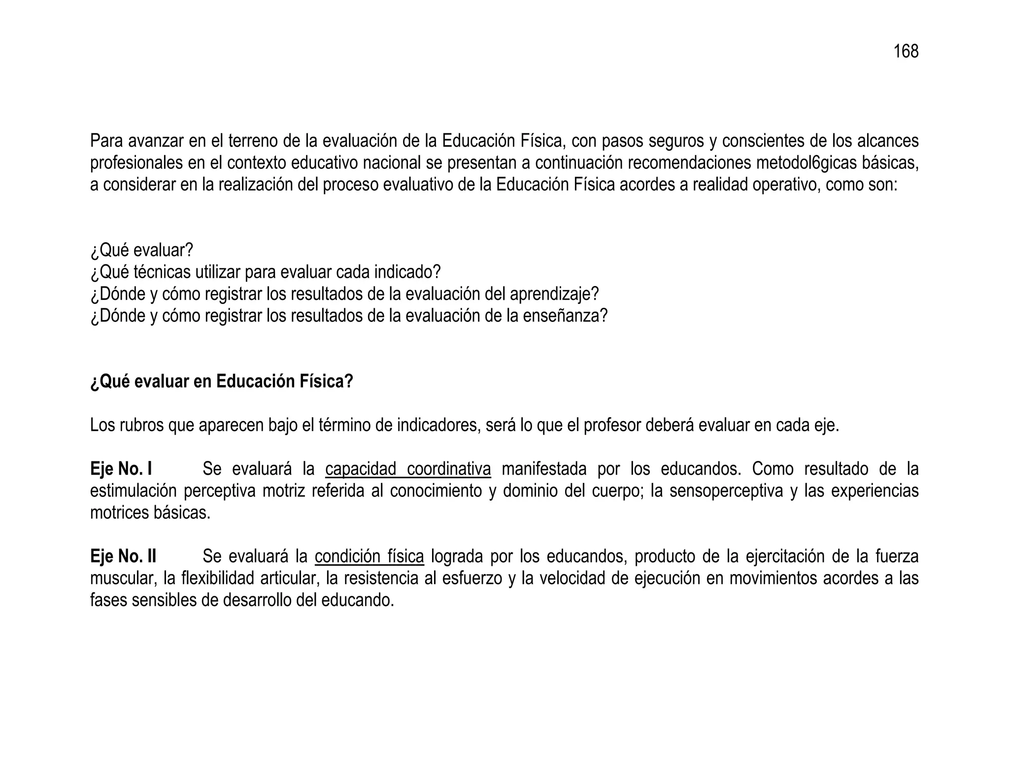 168



Para avanzar en el terreno de la evaluación de la Educación Física, con pasos seguros y conscientes de los alcances
profesionales en el contexto educativo nacional se presentan a continuación recomendaciones metodol6gicas básicas,
a considerar en la realización del proceso evaluativo de la Educación Física acordes a realidad operativo, como son:


¿Qué evaluar?
¿Qué técnicas utilizar para evaluar cada indicado?
¿Dónde y cómo registrar los resultados de la evaluación del aprendizaje?
¿Dónde y cómo registrar los resultados de la evaluación de la enseñanza?


¿Qué evaluar en Educación Física?

Los rubros que aparecen bajo el término de indicadores, será lo que el profesor deberá evaluar en cada eje.

Eje No. I       Se evaluará la capacidad coordinativa manifestada por los educandos. Como resultado de la
estimulación perceptiva motriz referida al conocimiento y dominio del cuerpo; la sensoperceptiva y las experiencias
motrices básicas.

Eje No. II       Se evaluará la condición física lograda por los educandos, producto de la ejercitación de la fuerza
muscular, la flexibilidad articular, la resistencia al esfuerzo y la velocidad de ejecución en movimientos acordes a las
fases sensibles de desarrollo del educando.
 