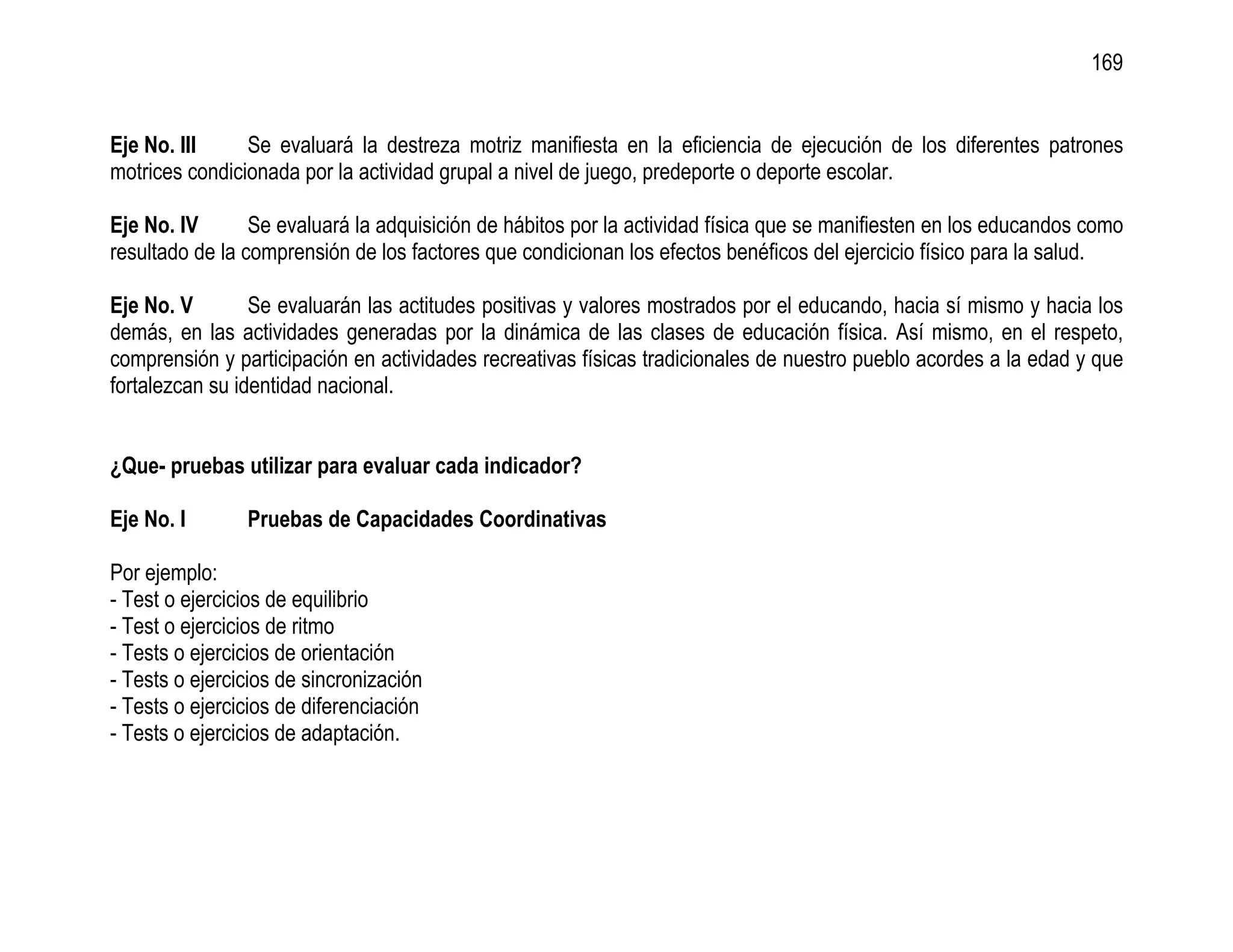 169


Eje No. III     Se evaluará la destreza motriz manifiesta en la eficiencia de ejecución de los diferentes patrones
motrices condicionada por la actividad grupal a nivel de juego, predeporte o deporte escolar.

Eje No. IV       Se evaluará la adquisición de hábitos por la actividad física que se manifiesten en los educandos como
resultado de la comprensión de los factores que condicionan los efectos benéficos del ejercicio físico para la salud.

Eje No. V        Se evaluarán las actitudes positivas y valores mostrados por el educando, hacia sí mismo y hacia los
demás, en las actividades generadas por la dinámica de las clases de educación física. Así mismo, en el respeto,
comprensión y participación en actividades recreativas físicas tradicionales de nuestro pueblo acordes a la edad y que
fortalezcan su identidad nacional.


¿Que- pruebas utilizar para evaluar cada indicador?

Eje No. I       Pruebas de Capacidades Coordinativas

Por ejemplo:
- Test o ejercicios de equilibrio
- Test o ejercicios de ritmo
- Tests o ejercicios de orientación
- Tests o ejercicios de sincronización
- Tests o ejercicios de diferenciación
- Tests o ejercicios de adaptación.
 