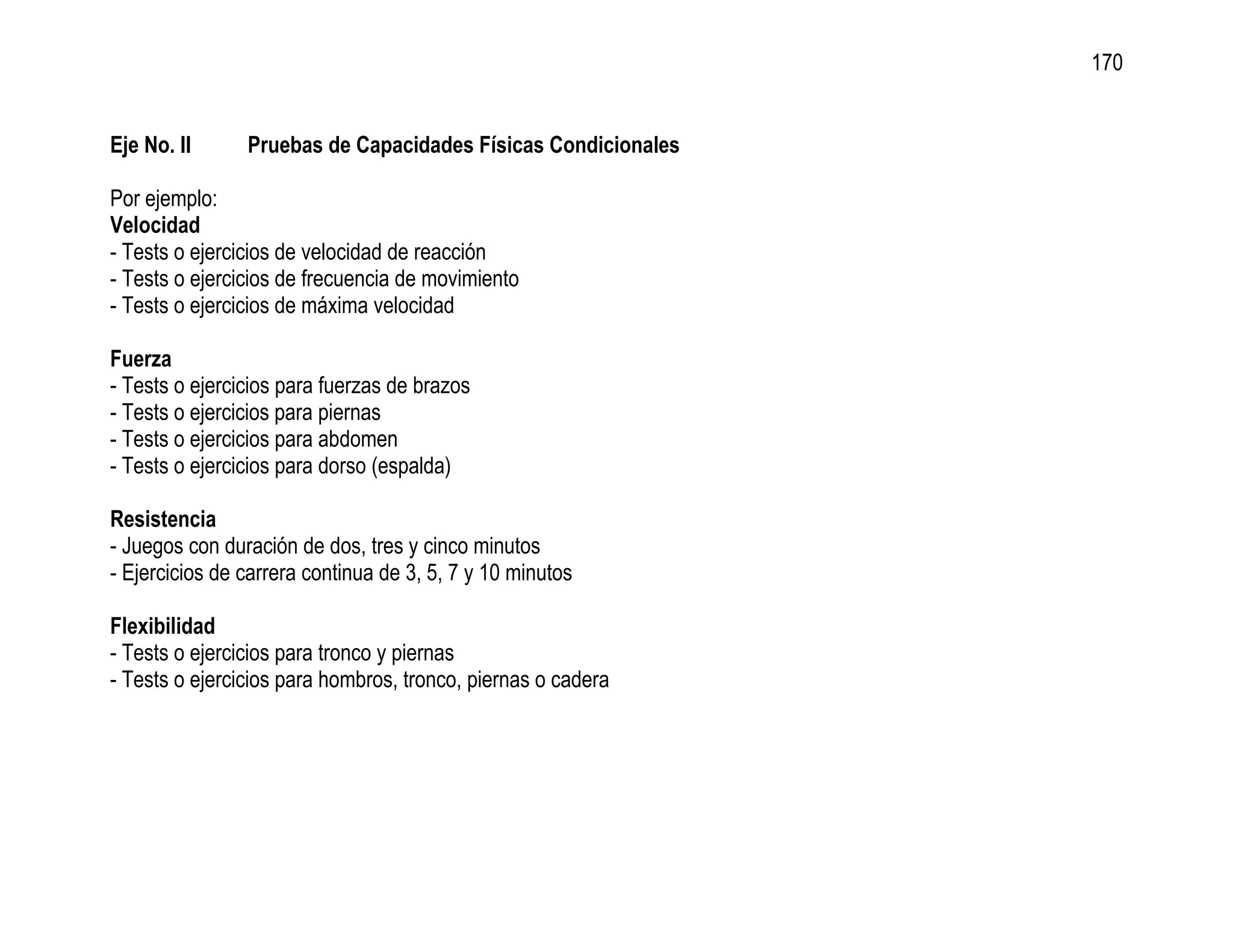 170


Eje No. II      Pruebas de Capacidades Físicas Condicionales

Por ejemplo:
Velocidad
- Tests o ejercicios de velocidad de reacción
- Tests o ejercicios de frecuencia de movimiento
- Tests o ejercicios de máxima velocidad

Fuerza
- Tests o ejercicios para fuerzas de brazos
- Tests o ejercicios para piernas
- Tests o ejercicios para abdomen
- Tests o ejercicios para dorso (espalda)

Resistencia
- Juegos con duración de dos, tres y cinco minutos
- Ejercicios de carrera continua de 3, 5, 7 y 10 minutos

Flexibilidad
- Tests o ejercicios para tronco y piernas
- Tests o ejercicios para hombros, tronco, piernas o cadera
 