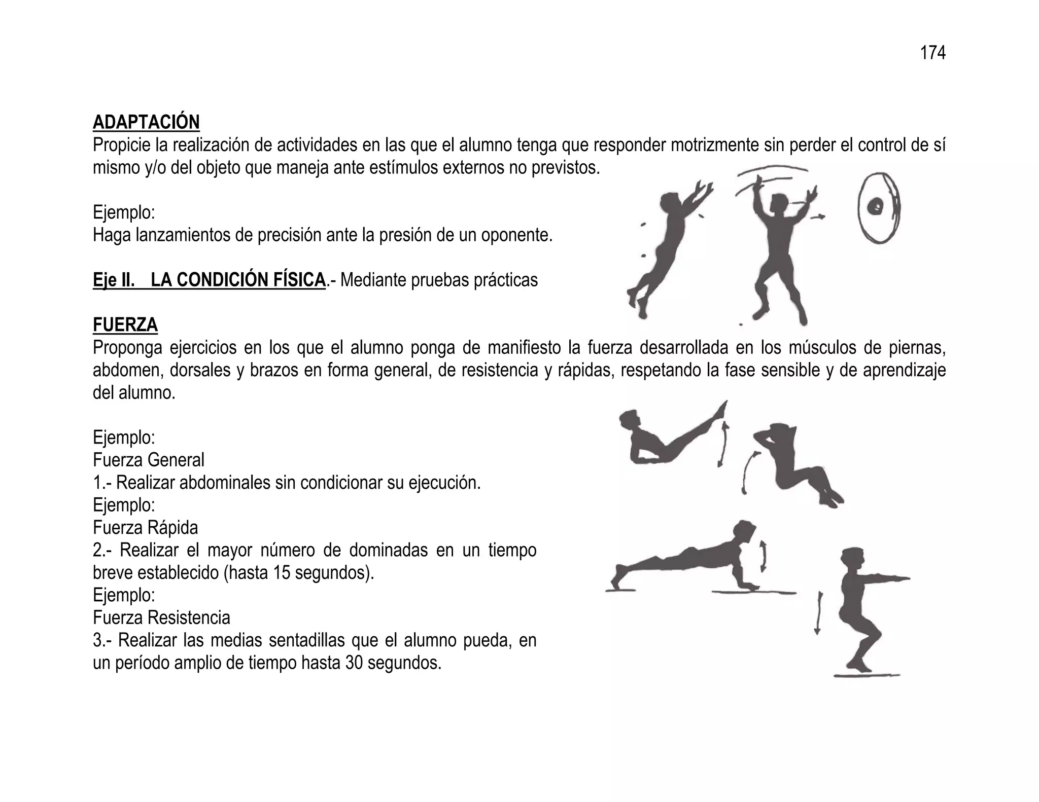 174


ADAPTACIÓN
Propicie la realización de actividades en las que el alumno tenga que responder motrizmente sin perder el control de sí
mismo y/o del objeto que maneja ante estímulos externos no previstos.

Ejemplo:
Haga lanzamientos de precisión ante la presión de un oponente.

Eje II. LA CONDICIÓN FÍSICA.- Mediante pruebas prácticas

FUERZA
Proponga ejercicios en los que el alumno ponga de manifiesto la fuerza desarrollada en los músculos de piernas,
abdomen, dorsales y brazos en forma general, de resistencia y rápidas, respetando la fase sensible y de aprendizaje
del alumno.

Ejemplo:
Fuerza General
1.- Realizar abdominales sin condicionar su ejecución.
Ejemplo:
Fuerza Rápida
2.- Realizar el mayor número de dominadas en un tiempo
breve establecido (hasta 15 segundos).
Ejemplo:
Fuerza Resistencia
3.- Realizar las medias sentadillas que el alumno pueda, en
un período amplio de tiempo hasta 30 segundos.
 