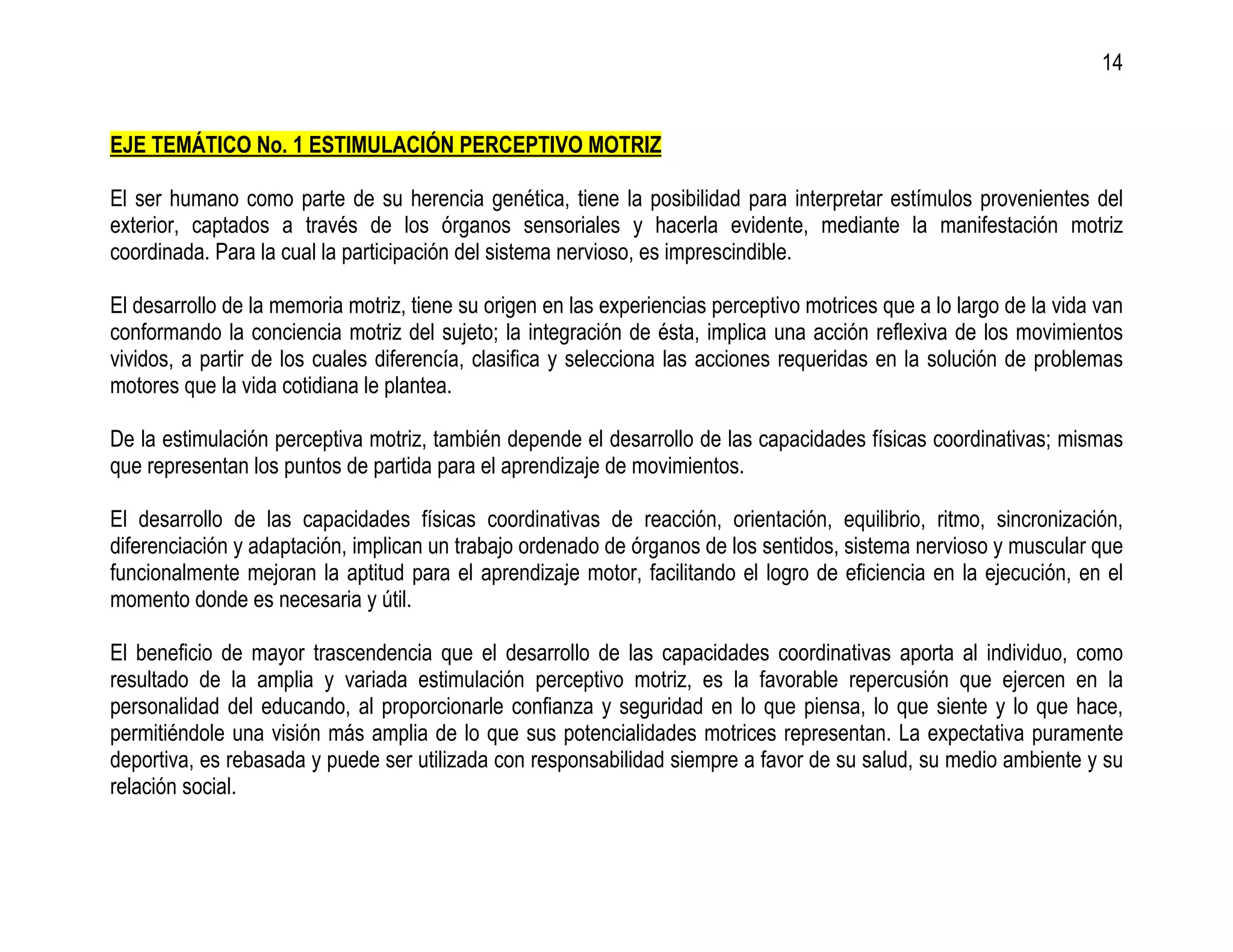 14


EJE TEMÁTICO No. 1 ESTIMULACIÓN PERCEPTIVO MOTRIZ

El ser humano como parte de su herencia genética, tiene la posibilidad para interpretar estímulos provenientes del
exterior, captados a través de los órganos sensoriales y hacerla evidente, mediante la manifestación motriz
coordinada. Para la cual la participación del sistema nervioso, es imprescindible.

El desarrollo de la memoria motriz, tiene su origen en las experiencias perceptivo motrices que a lo largo de la vida van
conformando la conciencia motriz del sujeto; la integración de ésta, implica una acción reflexiva de los movimientos
vividos, a partir de los cuales diferencía, clasifica y selecciona las acciones requeridas en la solución de problemas
motores que la vida cotidiana le plantea.

De la estimulación perceptiva motriz, también depende el desarrollo de las capacidades físicas coordinativas; mismas
que representan los puntos de partida para el aprendizaje de movimientos.

El desarrollo de las capacidades físicas coordinativas de reacción, orientación, equilibrio, ritmo, sincronización,
diferenciación y adaptación, implican un trabajo ordenado de órganos de los sentidos, sistema nervioso y muscular que
funcionalmente mejoran la aptitud para el aprendizaje motor, facilitando el logro de eficiencia en la ejecución, en el
momento donde es necesaria y útil.

El beneficio de mayor trascendencia que el desarrollo de las capacidades coordinativas aporta al individuo, como
resultado de la amplia y variada estimulación perceptivo motriz, es la favorable repercusión que ejercen en la
personalidad del educando, al proporcionarle confianza y seguridad en lo que piensa, lo que siente y lo que hace,
permitiéndole una visión más amplia de lo que sus potencialidades motrices representan. La expectativa puramente
deportiva, es rebasada y puede ser utilizada con responsabilidad siempre a favor de su salud, su medio ambiente y su
relación social.
 
