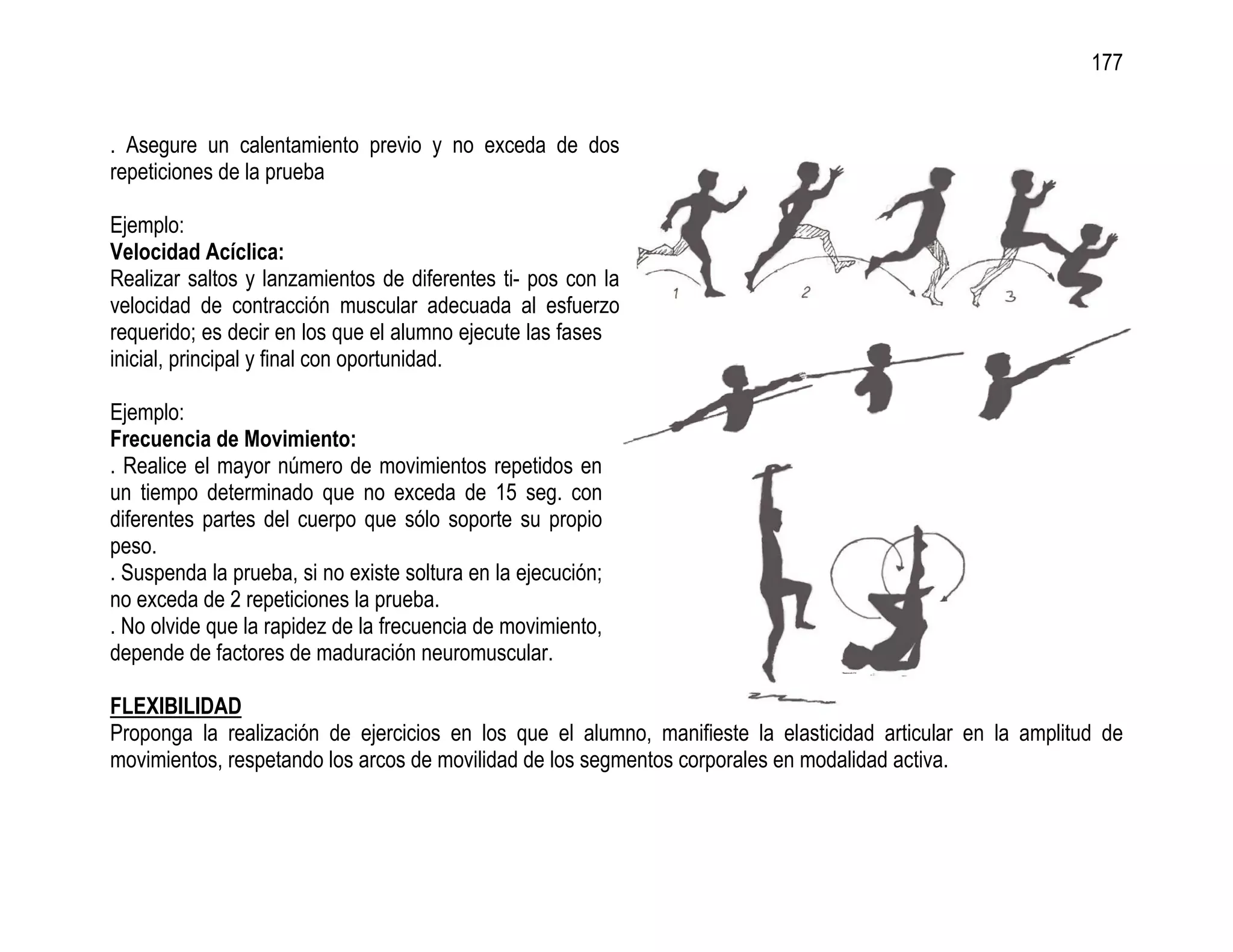 177


. Asegure un calentamiento previo y no exceda de dos
repeticiones de la prueba

Ejemplo:
Velocidad Acíclica:
Realizar saltos y lanzamientos de diferentes ti- pos con la
velocidad de contracción muscular adecuada al esfuerzo
requerido; es decir en los que el alumno ejecute las fases
inicial, principal y final con oportunidad.

Ejemplo:
Frecuencia de Movimiento:
. Realice el mayor número de movimientos repetidos en
un tiempo determinado que no exceda de 15 seg. con
diferentes partes del cuerpo que sólo soporte su propio
peso.
. Suspenda la prueba, si no existe soltura en la ejecución;
no exceda de 2 repeticiones la prueba.
. No olvide que la rapidez de la frecuencia de movimiento,
depende de factores de maduración neuromuscular.

FLEXIBILIDAD
Proponga la realización de ejercicios en los que el alumno, manifieste la elasticidad articular en la amplitud de
movimientos, respetando los arcos de movilidad de los segmentos corporales en modalidad activa.
 