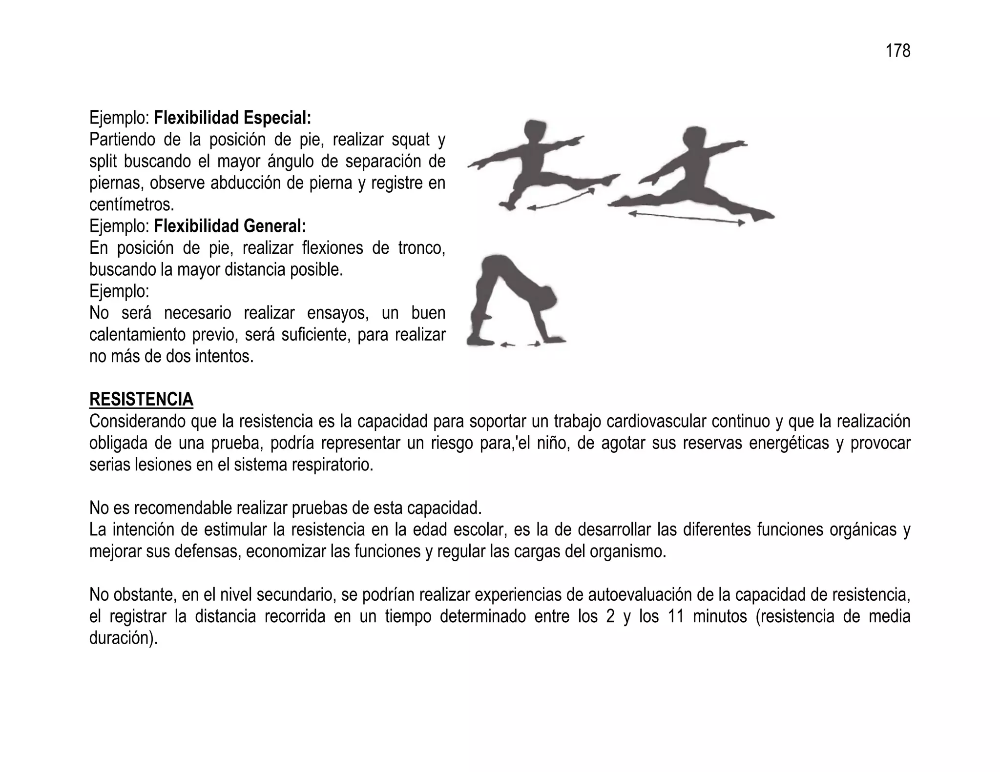 178


Ejemplo: Flexibilidad Especial:
Partiendo de la posición de pie, realizar squat y
split buscando el mayor ángulo de separación de
piernas, observe abducción de pierna y registre en
centímetros.
Ejemplo: Flexibilidad General:
En posición de pie, realizar flexiones de tronco,
buscando la mayor distancia posible.
Ejemplo:
No será necesario realizar ensayos, un buen
calentamiento previo, será suficiente, para realizar
no más de dos intentos.

RESISTENCIA
Considerando que la resistencia es la capacidad para soportar un trabajo cardiovascular continuo y que la realización
obligada de una prueba, podría representar un riesgo para,'el niño, de agotar sus reservas energéticas y provocar
serias lesiones en el sistema respiratorio.

No es recomendable realizar pruebas de esta capacidad.
La intención de estimular la resistencia en la edad escolar, es la de desarrollar las diferentes funciones orgánicas y
mejorar sus defensas, economizar las funciones y regular las cargas del organismo.

No obstante, en el nivel secundario, se podrían realizar experiencias de autoevaluación de la capacidad de resistencia,
el registrar la distancia recorrida en un tiempo determinado entre los 2 y los 11 minutos (resistencia de media
duración).
 
