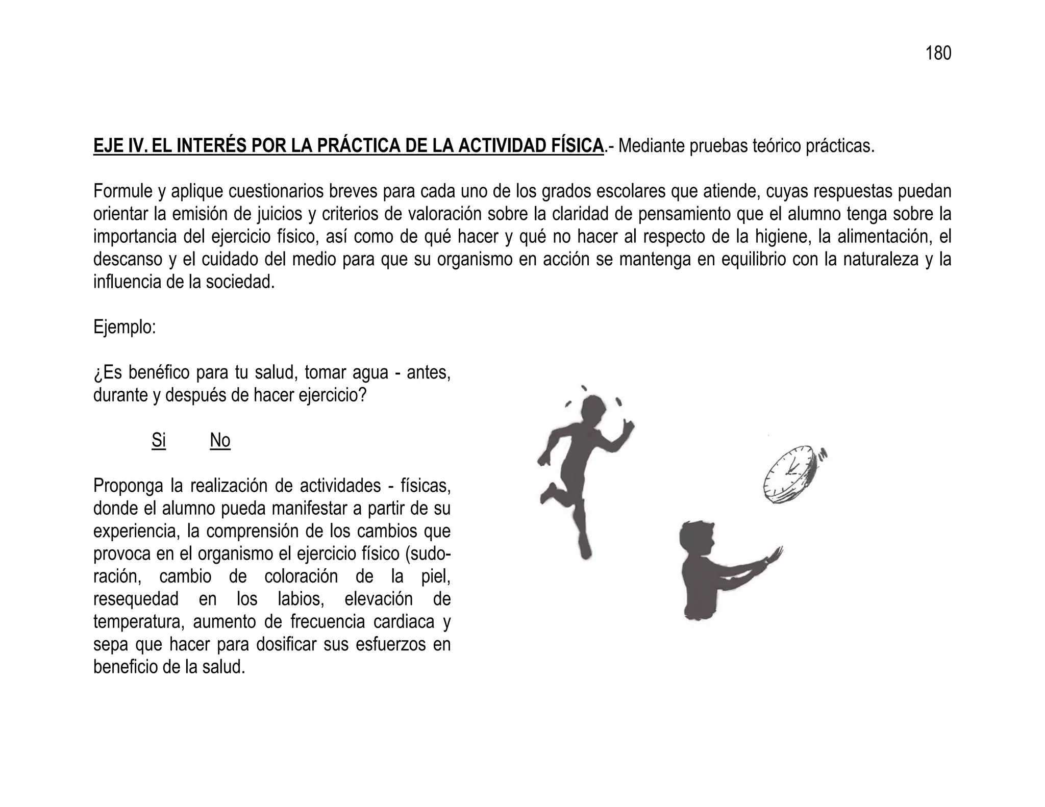 180



EJE IV. EL INTERÉS POR LA PRÁCTICA DE LA ACTIVIDAD FÍSICA.- Mediante pruebas teórico prácticas.

Formule y aplique cuestionarios breves para cada uno de los grados escolares que atiende, cuyas respuestas puedan
orientar la emisión de juicios y criterios de valoración sobre la claridad de pensamiento que el alumno tenga sobre la
importancia del ejercicio físico, así como de qué hacer y qué no hacer al respecto de la higiene, la alimentación, el
descanso y el cuidado del medio para que su organismo en acción se mantenga en equilibrio con la naturaleza y la
influencia de la sociedad.

Ejemplo:

¿Es benéfico para tu salud, tomar agua - antes,
durante y después de hacer ejercicio?

        Si      No

Proponga la realización de actividades - físicas,
donde el alumno pueda manifestar a partir de su
experiencia, la comprensión de los cambios que
provoca en el organismo el ejercicio físico (sudo-
ración, cambio de coloración de la piel,
resequedad en los labios, elevación de
temperatura, aumento de frecuencia cardiaca y
sepa que hacer para dosificar sus esfuerzos en
beneficio de la salud.
 