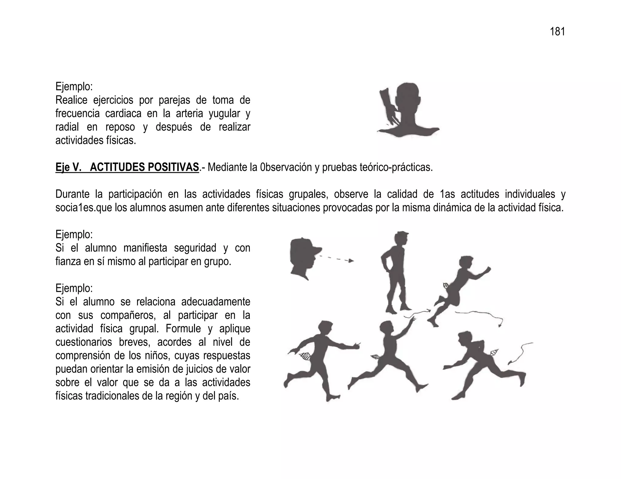 181



Ejemplo:
Realice ejercicios por parejas de toma de
frecuencia cardiaca en la arteria yugular y
radial en reposo y después de realizar
actividades físicas.

Eje V. ACTITUDES POSITIVAS.- Mediante la 0bservación y pruebas teórico-prácticas.

Durante la participación en las actividades físicas grupales, observe la calidad de 1as actitudes individuales y
socia1es.que los alumnos asumen ante diferentes situaciones provocadas por la misma dinámica de la actividad física.

Ejemplo:
Si el alumno manifiesta seguridad y con
fianza en sí mismo al participar en grupo.

Ejemplo:
Si el alumno se relaciona adecuadamente
con sus compañeros, al participar en la
actividad física grupal. Formule y aplique
cuestionarios breves, acordes al nivel de
comprensión de los niños, cuyas respuestas
puedan orientar la emisión de juicios de valor
sobre el valor que se da a las actividades
físicas tradicionales de la región y del país.
 