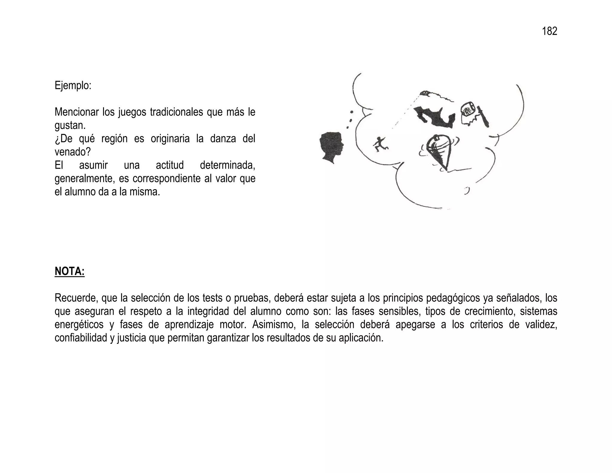 182



Ejemplo:

Mencionar los juegos tradicionales que más le
gustan.
¿De qué región es originaria la danza del
venado?
El asumir una actitud determinada,
generalmente, es correspondiente al valor que
el alumno da a la misma.




NOTA:

Recuerde, que la selección de los tests o pruebas, deberá estar sujeta a los principios pedagógicos ya señalados, los
que aseguran el respeto a la integridad del alumno como son: las fases sensibles, tipos de crecimiento, sistemas
energéticos y fases de aprendizaje motor. Asimismo, la selección deberá apegarse a los criterios de validez,
confiabilidad y justicia que permitan garantizar los resultados de su aplicación.
 