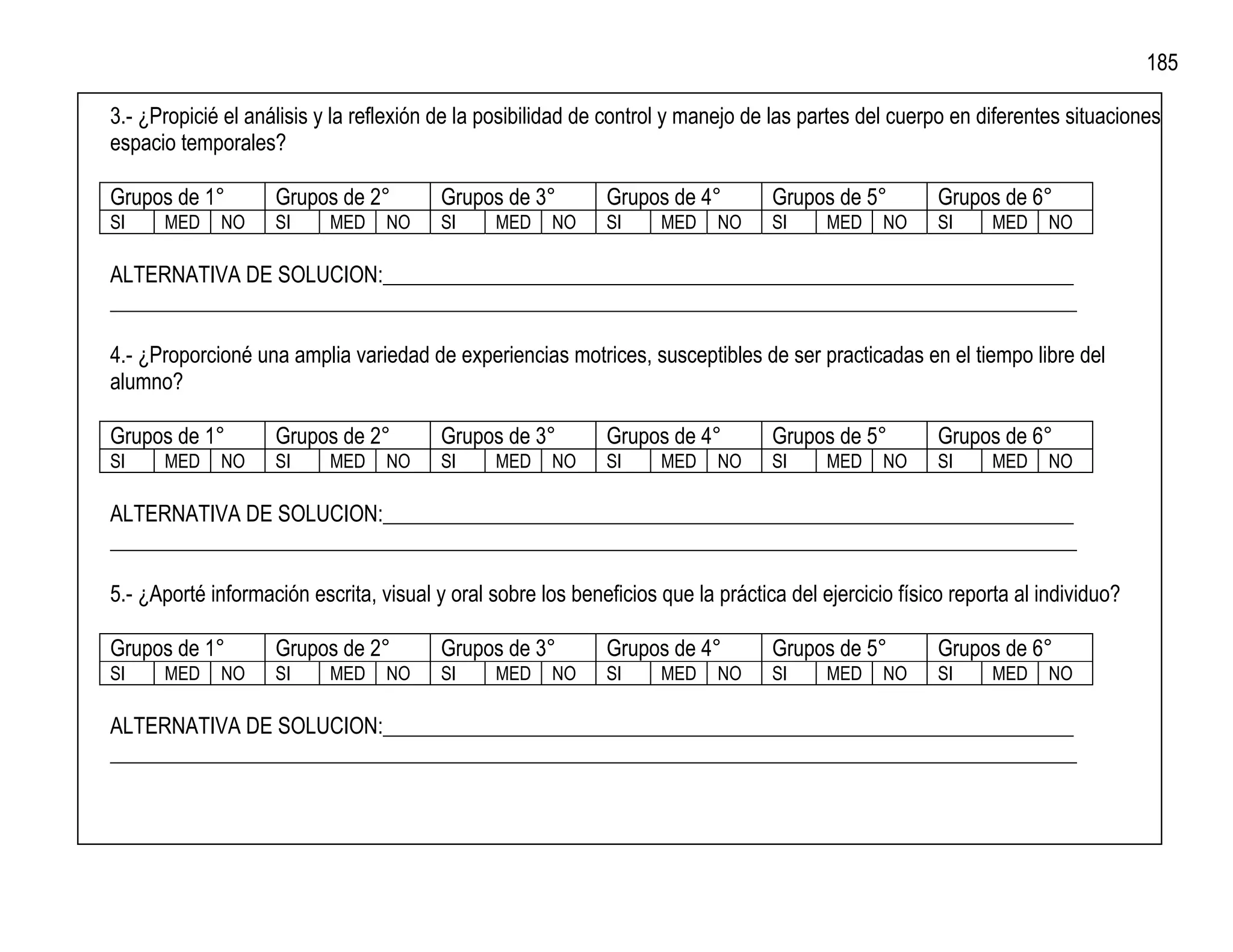 185

3.- ¿Propicié el análisis y la reflexión de la posibilidad de control y manejo de las partes del cuerpo en diferentes situaciones
espacio temporales?

Grupos de 1°        Grupos de 2°         Grupos de 3°        Grupos de 4°         Grupos de 5°         Grupos de 6°
SI    MED    NO     SI     MED    NO     SI     MED    NO    SI     MED    NO     SI     MED    NO     SI     MED    NO

ALTERNATIVA DE SOLUCION:_________________________________________________________________
___________________________________________________________________________________________

4.- ¿Proporcioné una amplia variedad de experiencias motrices, susceptibles de ser practicadas en el tiempo libre del
alumno?

Grupos de 1°        Grupos de 2°         Grupos de 3°        Grupos de 4°         Grupos de 5°         Grupos de 6°
SI    MED    NO     SI     MED    NO     SI     MED    NO    SI     MED    NO     SI     MED    NO     SI     MED    NO

ALTERNATIVA DE SOLUCION:_________________________________________________________________
___________________________________________________________________________________________

5.- ¿Aporté información escrita, visual y oral sobre los beneficios que la práctica del ejercicio físico reporta al individuo?

Grupos de 1°        Grupos de 2°         Grupos de 3°        Grupos de 4°         Grupos de 5°         Grupos de 6°
SI    MED    NO     SI     MED    NO     SI     MED    NO    SI     MED    NO     SI     MED    NO     SI     MED    NO

ALTERNATIVA DE SOLUCION:_________________________________________________________________
___________________________________________________________________________________________
 