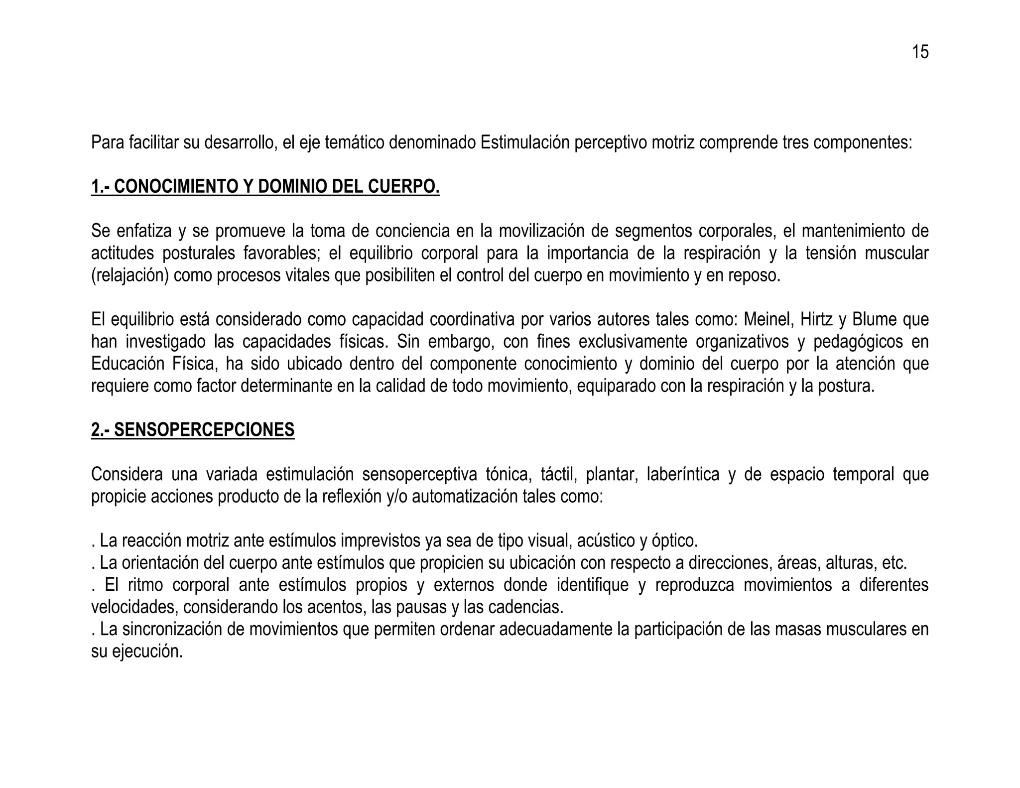 15



Para facilitar su desarrollo, el eje temático denominado Estimulación perceptivo motriz comprende tres componentes:

1.- CONOCIMIENTO Y DOMINIO DEL CUERPO.

Se enfatiza y se promueve la toma de conciencia en la movilización de segmentos corporales, el mantenimiento de
actitudes posturales favorables; el equilibrio corporal para la importancia de la respiración y la tensión muscular
(relajación) como procesos vitales que posibiliten el control del cuerpo en movimiento y en reposo.

El equilibrio está considerado como capacidad coordinativa por varios autores tales como: Meinel, Hirtz y Blume que
han investigado las capacidades físicas. Sin embargo, con fines exclusivamente organizativos y pedagógicos en
Educación Física, ha sido ubicado dentro del componente conocimiento y dominio del cuerpo por la atención que
requiere como factor determinante en la calidad de todo movimiento, equiparado con la respiración y la postura.

2.- SENSOPERCEPCIONES

Considera una variada estimulación sensoperceptiva tónica, táctil, plantar, laberíntica y de espacio temporal que
propicie acciones producto de la reflexión y/o automatización tales como:

. La reacción motriz ante estímulos imprevistos ya sea de tipo visual, acústico y óptico.
. La orientación del cuerpo ante estímulos que propicien su ubicación con respecto a direcciones, áreas, alturas, etc.
. El ritmo corporal ante estímulos propios y externos donde identifique y reproduzca movimientos a diferentes
velocidades, considerando los acentos, las pausas y las cadencias.
. La sincronización de movimientos que permiten ordenar adecuadamente la participación de las masas musculares en
su ejecución.
 