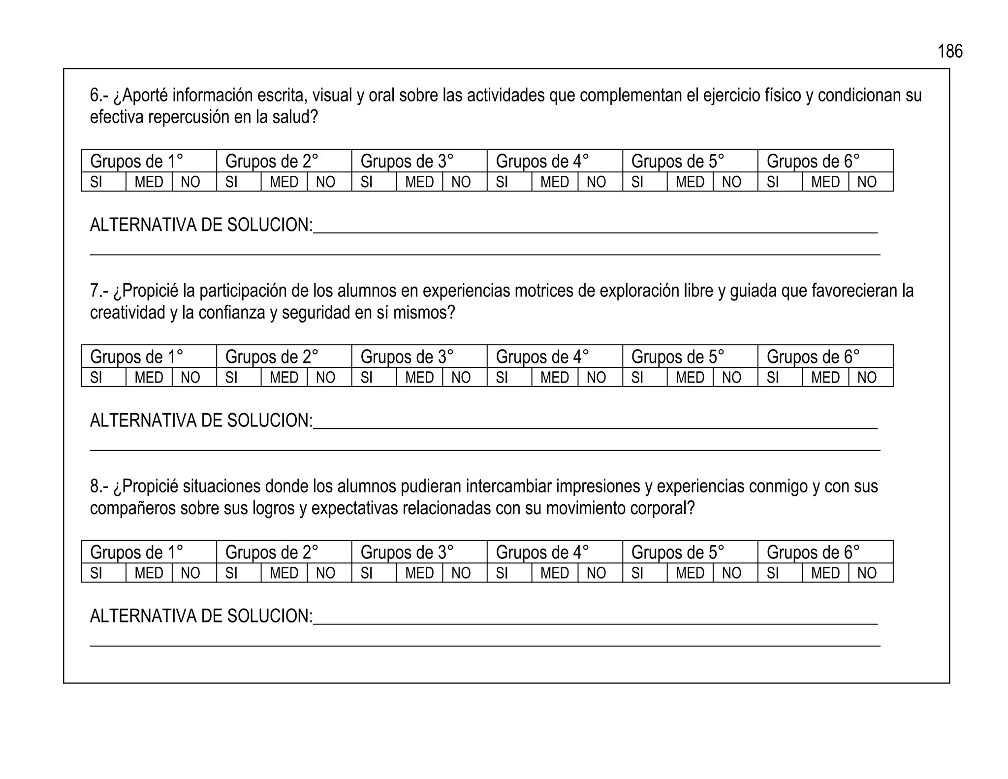 186

6.- ¿Aporté información escrita, visual y oral sobre las actividades que complementan el ejercicio físico y condicionan su
efectiva repercusión en la salud?

Grupos de 1°       Grupos de 2°        Grupos de 3°        Grupos de 4°        Grupos de 5°        Grupos de 6°
SI    MED    NO    SI     MED    NO    SI     MED   NO     SI     MED   NO     SI    MED    NO     SI    MED    NO

ALTERNATIVA DE SOLUCION:_________________________________________________________________
___________________________________________________________________________________________

7.- ¿Propicié la participación de los alumnos en experiencias motrices de exploración libre y guiada que favorecieran la
creatividad y la confianza y seguridad en sí mismos?

Grupos de 1°       Grupos de 2°        Grupos de 3°        Grupos de 4°        Grupos de 5°        Grupos de 6°
SI    MED    NO    SI     MED    NO    SI     MED   NO     SI     MED   NO     SI    MED    NO     SI    MED    NO

ALTERNATIVA DE SOLUCION:_________________________________________________________________
___________________________________________________________________________________________

8.- ¿Propicié situaciones donde los alumnos pudieran intercambiar impresiones y experiencias conmigo y con sus
compañeros sobre sus logros y expectativas relacionadas con su movimiento corporal?

Grupos de 1°       Grupos de 2°        Grupos de 3°        Grupos de 4°        Grupos de 5°        Grupos de 6°
SI    MED    NO    SI     MED    NO    SI     MED   NO     SI     MED   NO     SI    MED    NO     SI    MED    NO

ALTERNATIVA DE SOLUCION:_________________________________________________________________
___________________________________________________________________________________________
 