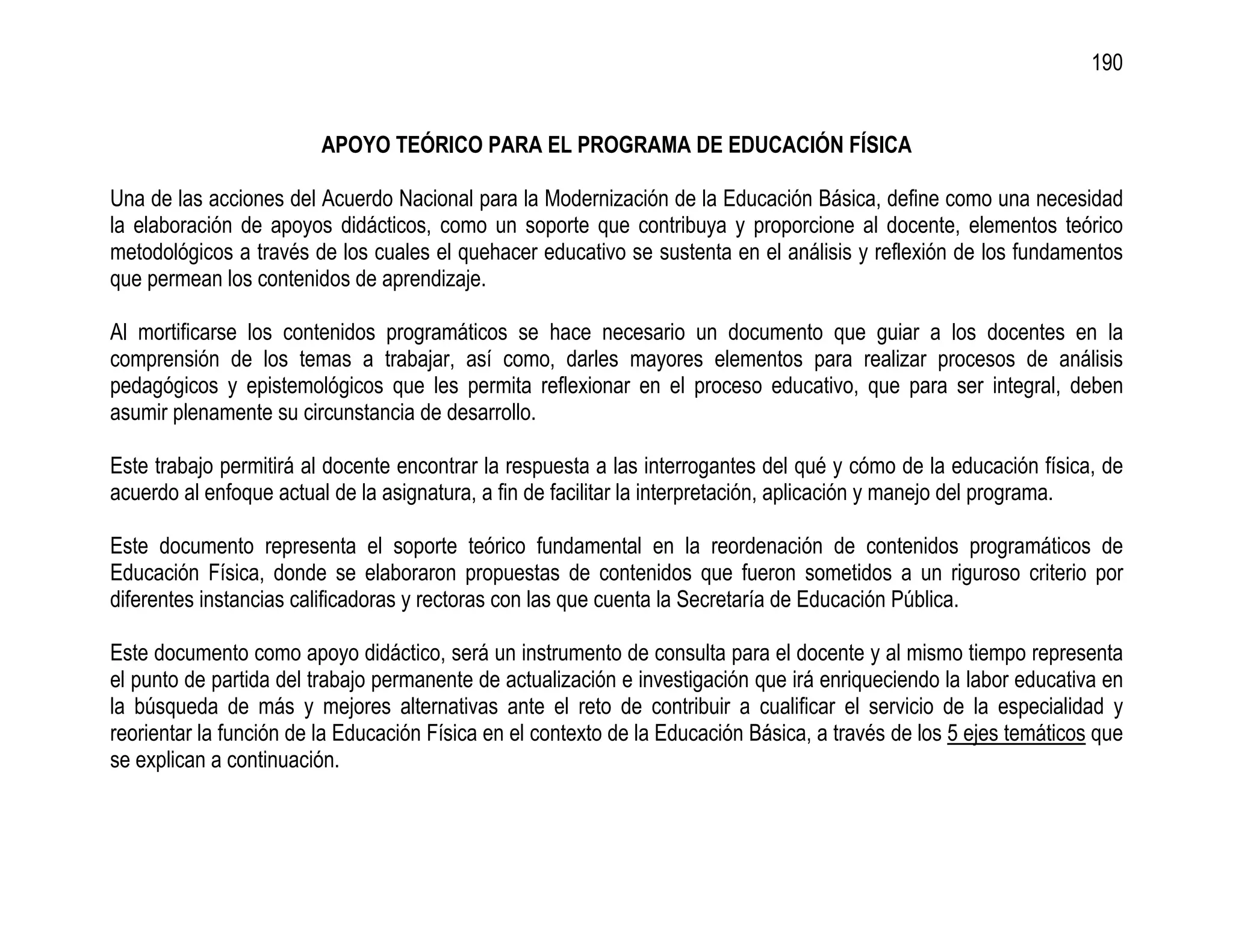 190


                         APOYO TEÓRICO PARA EL PROGRAMA DE EDUCACIÓN FÍSICA

Una de las acciones del Acuerdo Nacional para la Modernización de la Educación Básica, define como una necesidad
la elaboración de apoyos didácticos, como un soporte que contribuya y proporcione al docente, elementos teórico
metodológicos a través de los cuales el quehacer educativo se sustenta en el análisis y reflexión de los fundamentos
que permean los contenidos de aprendizaje.

Al mortificarse los contenidos programáticos se hace necesario un documento que guiar a los docentes en la
comprensión de los temas a trabajar, así como, darles mayores elementos para realizar procesos de análisis
pedagógicos y epistemológicos que les permita reflexionar en el proceso educativo, que para ser integral, deben
asumir plenamente su circunstancia de desarrollo.

Este trabajo permitirá al docente encontrar la respuesta a las interrogantes del qué y cómo de la educación física, de
acuerdo al enfoque actual de la asignatura, a fin de facilitar la interpretación, aplicación y manejo del programa.

Este documento representa el soporte teórico fundamental en la reordenación de contenidos programáticos de
Educación Física, donde se elaboraron propuestas de contenidos que fueron sometidos a un riguroso criterio por
diferentes instancias calificadoras y rectoras con las que cuenta la Secretaría de Educación Pública.

Este documento como apoyo didáctico, será un instrumento de consulta para el docente y al mismo tiempo representa
el punto de partida del trabajo permanente de actualización e investigación que irá enriqueciendo la labor educativa en
la búsqueda de más y mejores alternativas ante el reto de contribuir a cualificar el servicio de la especialidad y
reorientar la función de la Educación Física en el contexto de la Educación Básica, a través de los 5 ejes temáticos que
se explican a continuación.
 
