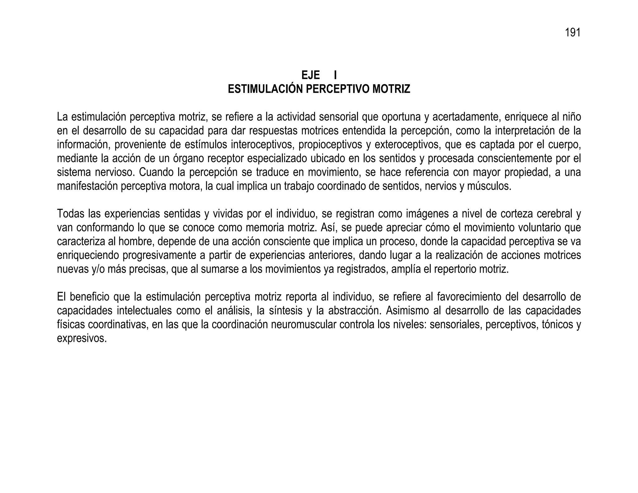 191


                                                   EJE I
                                       ESTIMULACIÓN PERCEPTIVO MOTRIZ

La estimulación perceptiva motriz, se refiere a la actividad sensorial que oportuna y acertadamente, enriquece al niño
en el desarrollo de su capacidad para dar respuestas motrices entendida la percepción, como la interpretación de la
información, proveniente de estímulos interoceptivos, propioceptivos y exteroceptivos, que es captada por el cuerpo,
mediante la acción de un órgano receptor especializado ubicado en los sentidos y procesada conscientemente por el
sistema nervioso. Cuando la percepción se traduce en movimiento, se hace referencia con mayor propiedad, a una
manifestación perceptiva motora, la cual implica un trabajo coordinado de sentidos, nervios y músculos.

Todas las experiencias sentidas y vividas por el individuo, se registran como imágenes a nivel de corteza cerebral y
van conformando lo que se conoce como memoria motriz. Así, se puede apreciar cómo el movimiento voluntario que
caracteriza al hombre, depende de una acción consciente que implica un proceso, donde la capacidad perceptiva se va
enriqueciendo progresivamente a partir de experiencias anteriores, dando lugar a la realización de acciones motrices
nuevas y/o más precisas, que al sumarse a los movimientos ya registrados, amplía el repertorio motriz.

El beneficio que la estimulación perceptiva motriz reporta al individuo, se refiere al favorecimiento del desarrollo de
capacidades intelectuales como el análisis, la síntesis y la abstracción. Asimismo al desarrollo de las capacidades
físicas coordinativas, en las que la coordinación neuromuscular controla los niveles: sensoriales, perceptivos, tónicos y
expresivos.
 