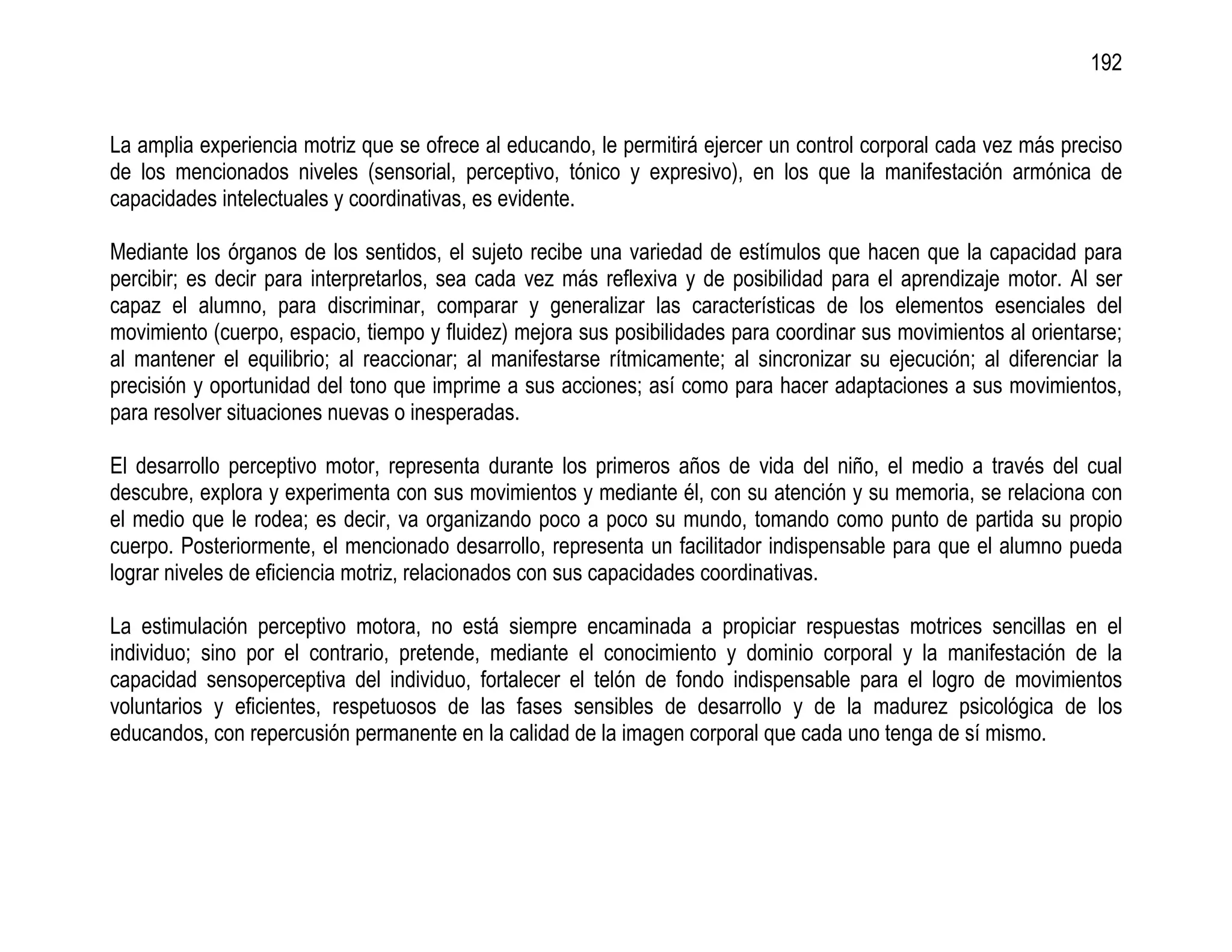 192


La amplia experiencia motriz que se ofrece al educando, le permitirá ejercer un control corporal cada vez más preciso
de los mencionados niveles (sensorial, perceptivo, tónico y expresivo), en los que la manifestación armónica de
capacidades intelectuales y coordinativas, es evidente.

Mediante los órganos de los sentidos, el sujeto recibe una variedad de estímulos que hacen que la capacidad para
percibir; es decir para interpretarlos, sea cada vez más reflexiva y de posibilidad para el aprendizaje motor. Al ser
capaz el alumno, para discriminar, comparar y generalizar las características de los elementos esenciales del
movimiento (cuerpo, espacio, tiempo y fluidez) mejora sus posibilidades para coordinar sus movimientos al orientarse;
al mantener el equilibrio; al reaccionar; al manifestarse rítmicamente; al sincronizar su ejecución; al diferenciar la
precisión y oportunidad del tono que imprime a sus acciones; así como para hacer adaptaciones a sus movimientos,
para resolver situaciones nuevas o inesperadas.

El desarrollo perceptivo motor, representa durante los primeros años de vida del niño, el medio a través del cual
descubre, explora y experimenta con sus movimientos y mediante él, con su atención y su memoria, se relaciona con
el medio que le rodea; es decir, va organizando poco a poco su mundo, tomando como punto de partida su propio
cuerpo. Posteriormente, el mencionado desarrollo, representa un facilitador indispensable para que el alumno pueda
lograr niveles de eficiencia motriz, relacionados con sus capacidades coordinativas.

La estimulación perceptivo motora, no está siempre encaminada a propiciar respuestas motrices sencillas en el
individuo; sino por el contrario, pretende, mediante el conocimiento y dominio corporal y la manifestación de la
capacidad sensoperceptiva del individuo, fortalecer el telón de fondo indispensable para el logro de movimientos
voluntarios y eficientes, respetuosos de las fases sensibles de desarrollo y de la madurez psicológica de los
educandos, con repercusión permanente en la calidad de la imagen corporal que cada uno tenga de sí mismo.
 