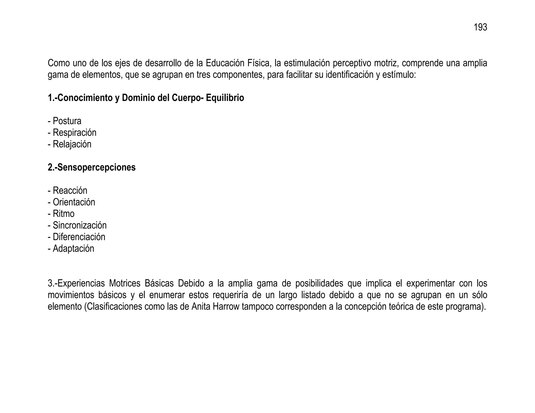193


Como uno de los ejes de desarrollo de la Educación Física, la estimulación perceptivo motriz, comprende una amplia
gama de elementos, que se agrupan en tres componentes, para facilitar su identificación y estímulo:

1.-Conocimiento y Dominio del Cuerpo- Equilibrio

- Postura
- Respiración
- Relajación

2.-Sensopercepciones

- Reacción
- Orientación
- Ritmo
- Sincronización
- Diferenciación
- Adaptación


3.-Experiencias Motrices Básicas Debido a la amplia gama de posibilidades que implica el experimentar con los
movimientos básicos y el enumerar estos requeriría de un largo listado debido a que no se agrupan en un sólo
elemento (Clasificaciones como las de Anita Harrow tampoco corresponden a la concepción teórica de este programa).
 