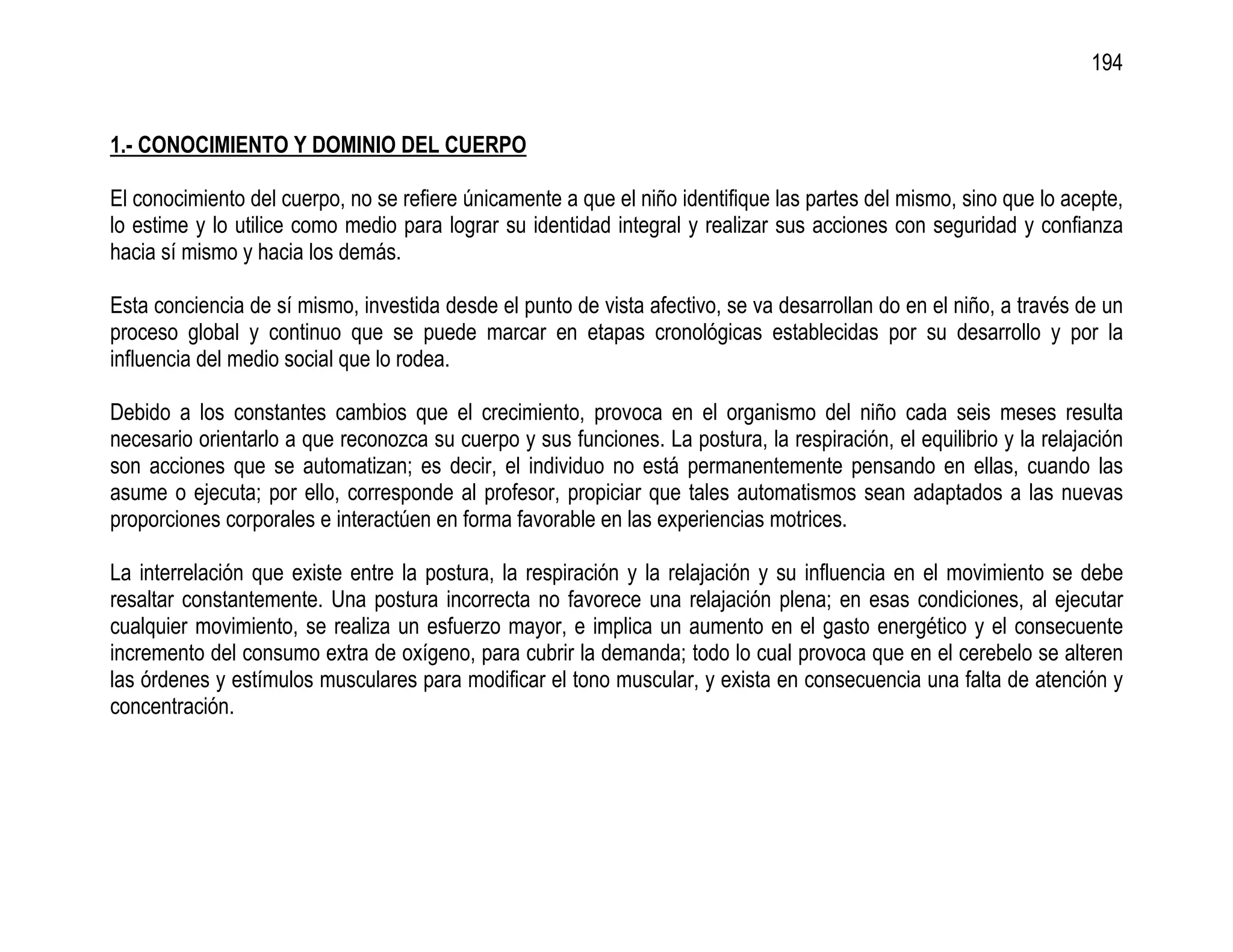 194


1.- CONOCIMIENTO Y DOMINIO DEL CUERPO

El conocimiento del cuerpo, no se refiere únicamente a que el niño identifique las partes del mismo, sino que lo acepte,
lo estime y lo utilice como medio para lograr su identidad integral y realizar sus acciones con seguridad y confianza
hacia sí mismo y hacia los demás.

Esta conciencia de sí mismo, investida desde el punto de vista afectivo, se va desarrollan do en el niño, a través de un
proceso global y continuo que se puede marcar en etapas cronológicas establecidas por su desarrollo y por la
influencia del medio social que lo rodea.

Debido a los constantes cambios que el crecimiento, provoca en el organismo del niño cada seis meses resulta
necesario orientarlo a que reconozca su cuerpo y sus funciones. La postura, la respiración, el equilibrio y la relajación
son acciones que se automatizan; es decir, el individuo no está permanentemente pensando en ellas, cuando las
asume o ejecuta; por ello, corresponde al profesor, propiciar que tales automatismos sean adaptados a las nuevas
proporciones corporales e interactúen en forma favorable en las experiencias motrices.

La interrelación que existe entre la postura, la respiración y la relajación y su influencia en el movimiento se debe
resaltar constantemente. Una postura incorrecta no favorece una relajación plena; en esas condiciones, al ejecutar
cualquier movimiento, se realiza un esfuerzo mayor, e implica un aumento en el gasto energético y el consecuente
incremento del consumo extra de oxígeno, para cubrir la demanda; todo lo cual provoca que en el cerebelo se alteren
las órdenes y estímulos musculares para modificar el tono muscular, y exista en consecuencia una falta de atención y
concentración.
 