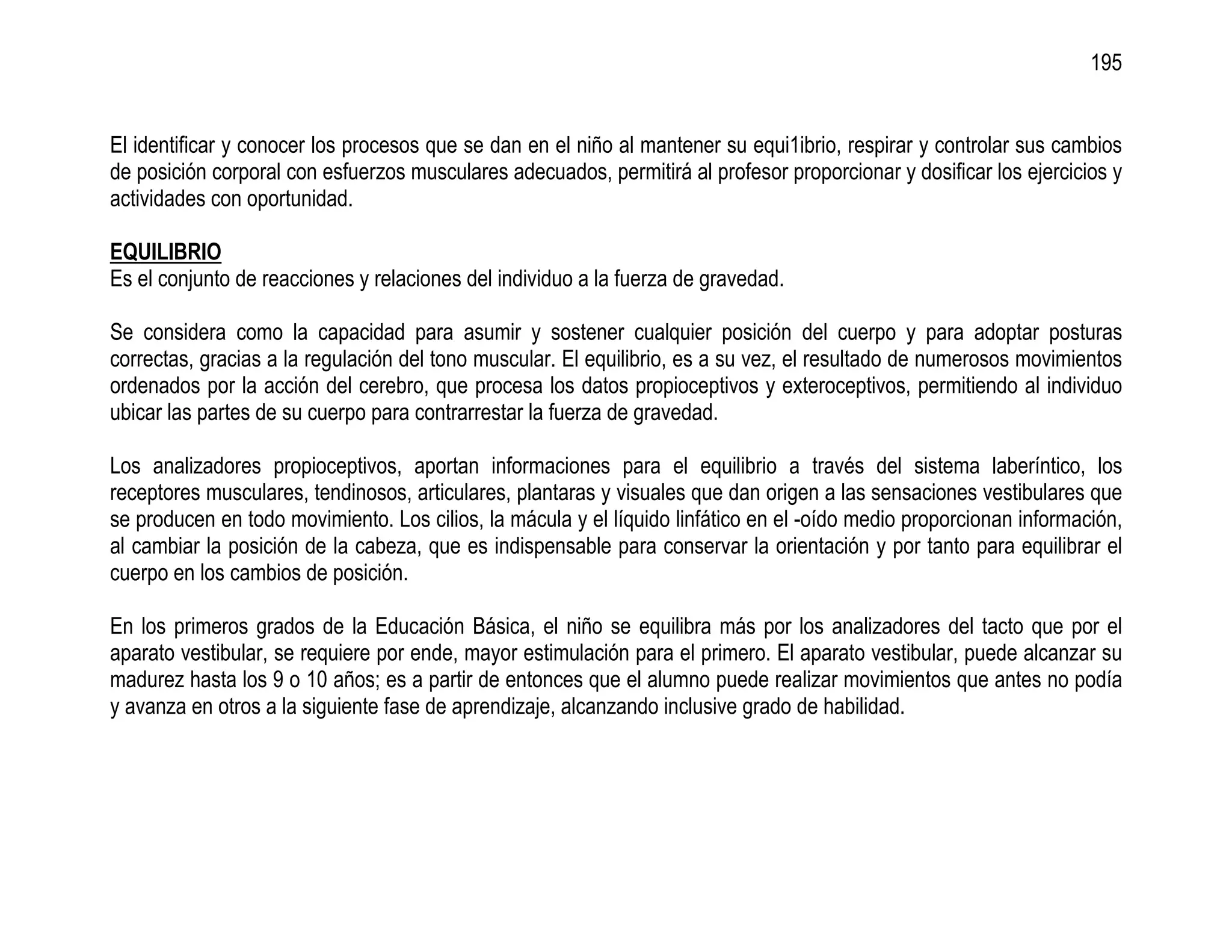 195


El identificar y conocer los procesos que se dan en el niño al mantener su equi1ibrio, respirar y controlar sus cambios
de posición corporal con esfuerzos musculares adecuados, permitirá al profesor proporcionar y dosificar los ejercicios y
actividades con oportunidad.

EQUILIBRIO
Es el conjunto de reacciones y relaciones del individuo a la fuerza de gravedad.

Se considera como la capacidad para asumir y sostener cualquier posición del cuerpo y para adoptar posturas
correctas, gracias a la regulación del tono muscular. El equilibrio, es a su vez, el resultado de numerosos movimientos
ordenados por la acción del cerebro, que procesa los datos propioceptivos y exteroceptivos, permitiendo al individuo
ubicar las partes de su cuerpo para contrarrestar la fuerza de gravedad.

Los analizadores propioceptivos, aportan informaciones para el equilibrio a través del sistema laberíntico, los
receptores musculares, tendinosos, articulares, plantaras y visuales que dan origen a las sensaciones vestibulares que
se producen en todo movimiento. Los cilios, la mácula y el líquido linfático en el -oído medio proporcionan información,
al cambiar la posición de la cabeza, que es indispensable para conservar la orientación y por tanto para equilibrar el
cuerpo en los cambios de posición.

En los primeros grados de la Educación Básica, el niño se equilibra más por los analizadores del tacto que por el
aparato vestibular, se requiere por ende, mayor estimulación para el primero. El aparato vestibular, puede alcanzar su
madurez hasta los 9 o 10 años; es a partir de entonces que el alumno puede realizar movimientos que antes no podía
y avanza en otros a la siguiente fase de aprendizaje, alcanzando inclusive grado de habilidad.
 