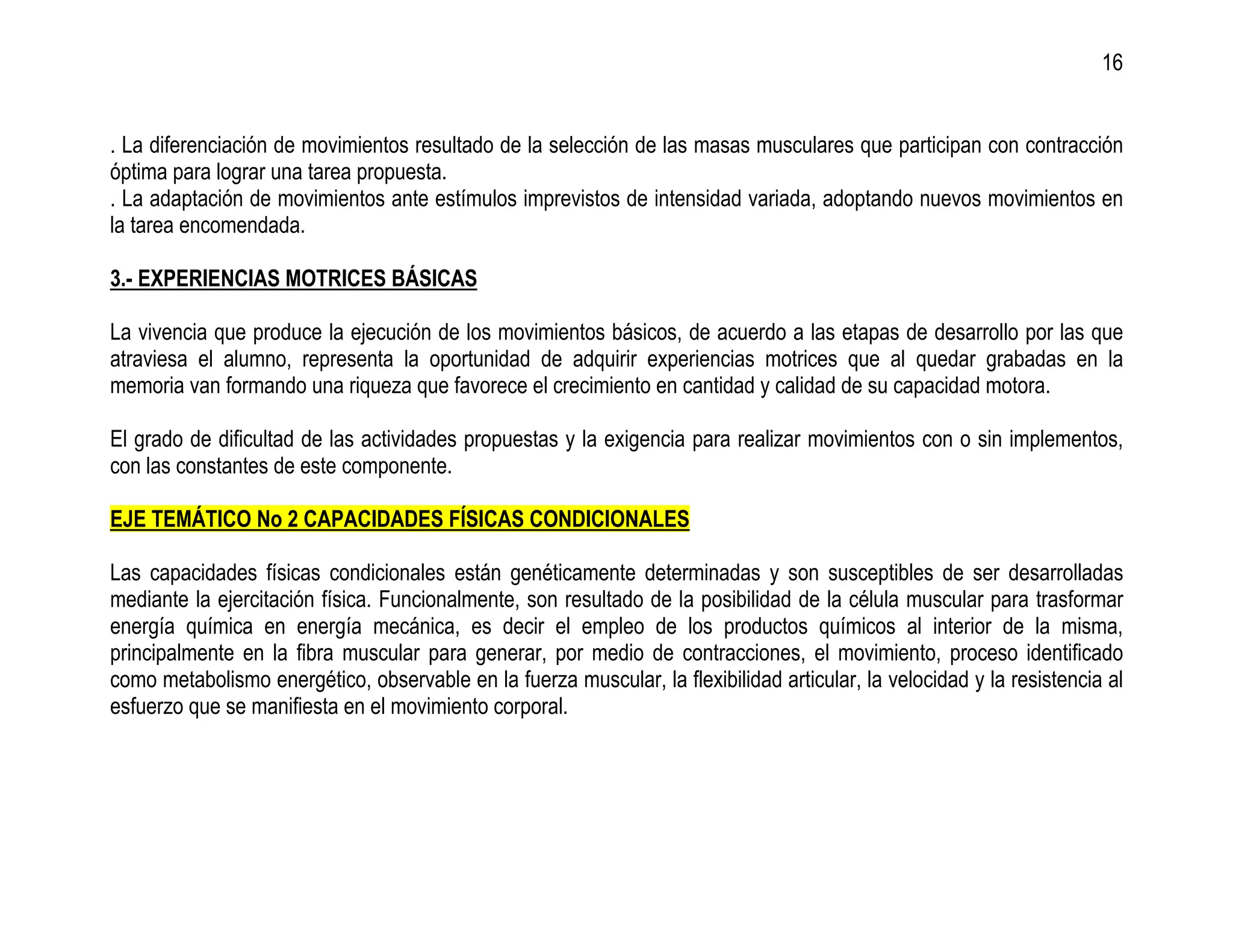 16


. La diferenciación de movimientos resultado de la selección de las masas musculares que participan con contracción
óptima para lograr una tarea propuesta.
. La adaptación de movimientos ante estímulos imprevistos de intensidad variada, adoptando nuevos movimientos en
la tarea encomendada.

3.- EXPERIENCIAS MOTRICES BÁSICAS

La vivencia que produce la ejecución de los movimientos básicos, de acuerdo a las etapas de desarrollo por las que
atraviesa el alumno, representa la oportunidad de adquirir experiencias motrices que al quedar grabadas en la
memoria van formando una riqueza que favorece el crecimiento en cantidad y calidad de su capacidad motora.

El grado de dificultad de las actividades propuestas y la exigencia para realizar movimientos con o sin implementos,
con las constantes de este componente.

EJE TEMÁTICO No 2 CAPACIDADES FÍSICAS CONDICIONALES

Las capacidades físicas condicionales están genéticamente determinadas y son susceptibles de ser desarrolladas
mediante la ejercitación física. Funcionalmente, son resultado de la posibilidad de la célula muscular para trasformar
energía química en energía mecánica, es decir el empleo de los productos químicos al interior de la misma,
principalmente en la fibra muscular para generar, por medio de contracciones, el movimiento, proceso identificado
como metabolismo energético, observable en la fuerza muscular, la flexibilidad articular, la velocidad y la resistencia al
esfuerzo que se manifiesta en el movimiento corporal.
 