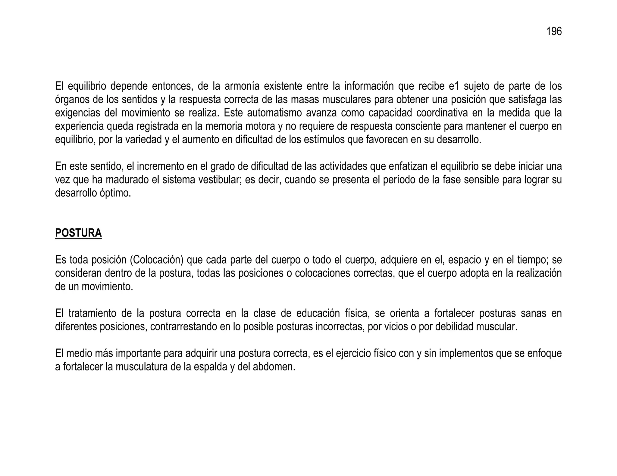 196



El equilibrio depende entonces, de la armonía existente entre la información que recibe e1 sujeto de parte de los
órganos de los sentidos y la respuesta correcta de las masas musculares para obtener una posición que satisfaga las
exigencias del movimiento se realiza. Este automatismo avanza como capacidad coordinativa en la medida que la
experiencia queda registrada en la memoria motora y no requiere de respuesta consciente para mantener el cuerpo en
equilibrio, por la variedad y el aumento en dificultad de los estímulos que favorecen en su desarrollo.

En este sentido, el incremento en el grado de dificultad de las actividades que enfatizan el equilibrio se debe iniciar una
vez que ha madurado el sistema vestibular; es decir, cuando se presenta el período de la fase sensible para lograr su
desarrollo óptimo.


POSTURA

Es toda posición (Colocación) que cada parte del cuerpo o todo el cuerpo, adquiere en el, espacio y en el tiempo; se
consideran dentro de la postura, todas las posiciones o colocaciones correctas, que el cuerpo adopta en la realización
de un movimiento.

El tratamiento de la postura correcta en la clase de educación física, se orienta a fortalecer posturas sanas en
diferentes posiciones, contrarrestando en lo posible posturas incorrectas, por vicios o por debilidad muscular.

El medio más importante para adquirir una postura correcta, es el ejercicio físico con y sin implementos que se enfoque
a fortalecer la musculatura de la espalda y del abdomen.
 